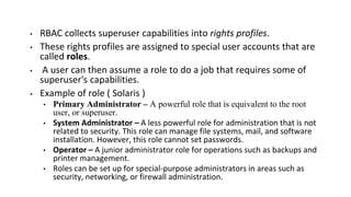 • RBAC collects superuser capabilities into rights profiles.
• These rights profiles are assigned to special user accounts that are
called roles.
• A user can then assume a role to do a job that requires some of
superuser's capabilities.
• Example of role ( Solaris )
• Primary Administrator – A powerful role that is equivalent to the root
user, or superuser.
• System Administrator – A less powerful role for administration that is not
related to security. This role can manage file systems, mail, and software
installation. However, this role cannot set passwords.
• Operator – A junior administrator role for operations such as backups and
printer management.
• Roles can be set up for special-purpose administrators in areas such as
security, networking, or firewall administration.
 