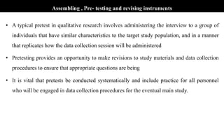 Assembling , Pre- testing and revising instruments
• A typical pretest in qualitative research involves administering the interview to a group of
individuals that have similar characteristics to the target study population, and in a manner
that replicates how the data collection session will be administered
• Pretesting provides an opportunity to make revisions to study materials and data collection
procedures to ensure that appropriate questions are being
• It is vital that pretests be conducted systematically and include practice for all personnel
who will be engaged in data collection procedures for the eventual main study.
 