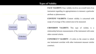 Types of Validity
FACE VALIDITY: Face validity involves an overall look of an
instrument regarding its appropriateness to measure a particular
attribute or phenomenon.
CONTENT VALIDITY: Content validity is concerned with
scope of coverage of the content area to be measured.
CRITERION VALIDITY: This type of validity is a
relationship between measurements of the instrument with some
other external criteria.
CONSTRUCT VALIDITY : It refers to the extent to which
one instrument correlate with other instrument measure similar
construct.
 