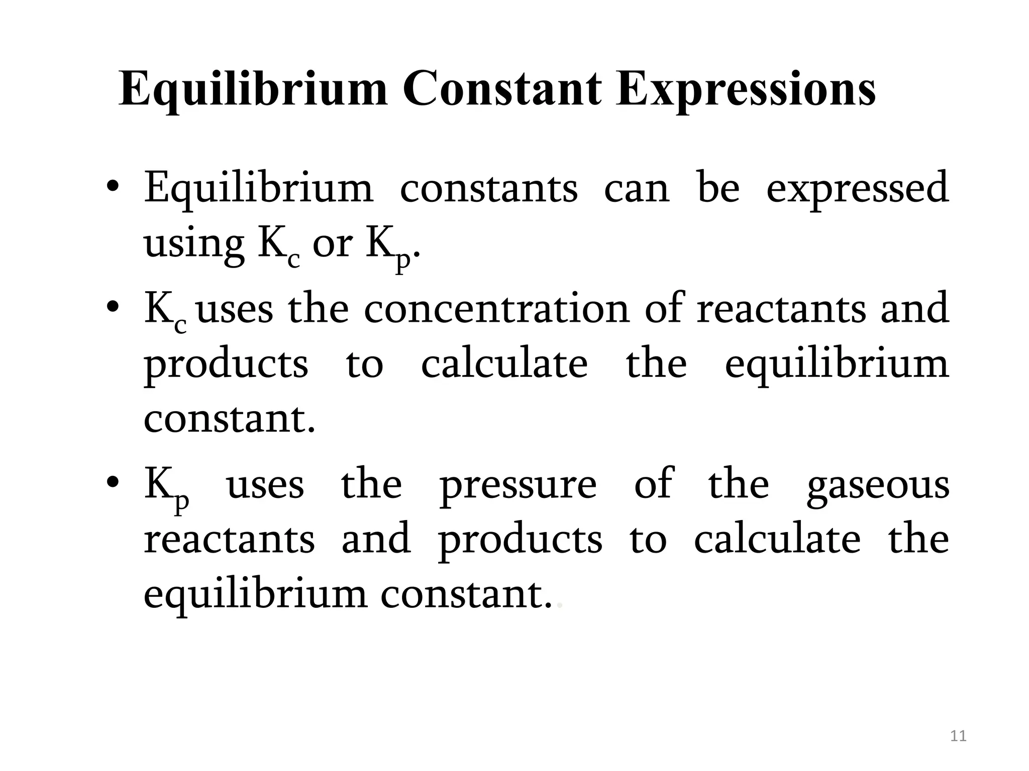 Equilibrium Constant Expressions
• Equilibrium constants can be expressed
using Kc or Kp.
• Kc uses the concentration of reactants and
products to calculate the equilibrium
constant.
• Kp uses the pressure of the gaseous
reactants and products to calculate the
equilibrium constant..
11
 