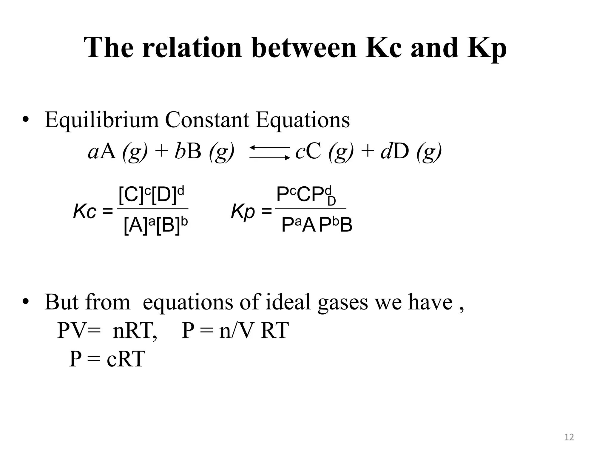The relation between Kc and Kp
• Equilibrium Constant Equations
• But from equations of ideal gases we have ,
PV= nRT, P = n/V RT
P = cRT
aA (g) + bB (g) cC (g) + dD (g)
Kc =
[C]c[D]d
[A]a[B]b
Kp =
PcCPd
PaAPbB
D
12
 