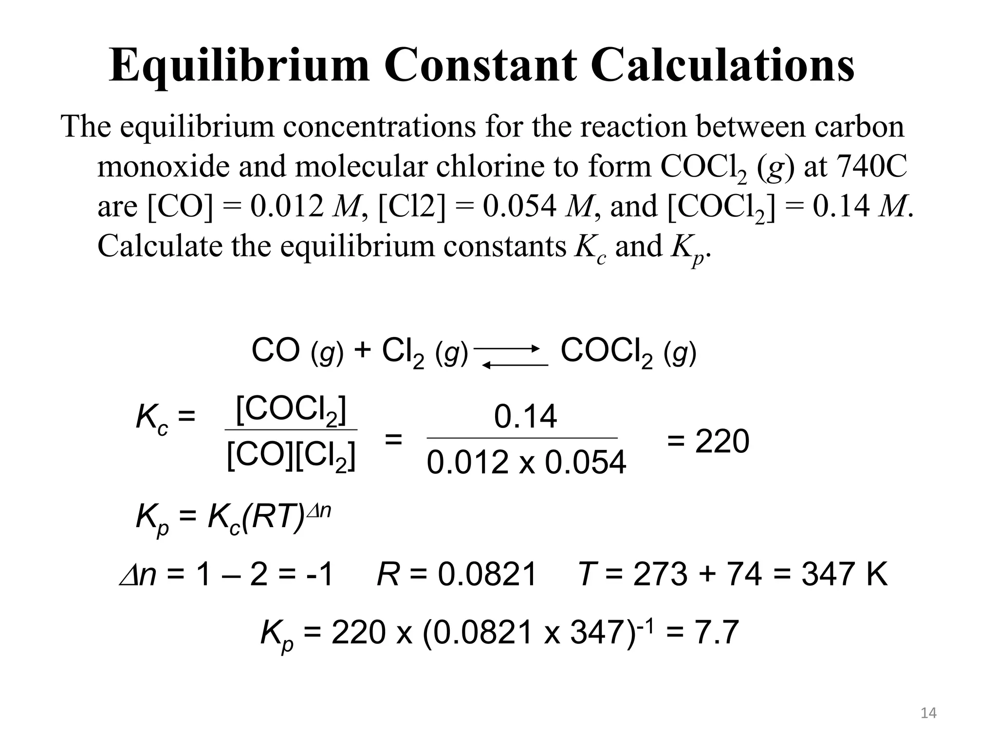 Equilibrium Constant Calculations
The equilibrium concentrations for the reaction between carbon
monoxide and molecular chlorine to form COCl2 (g) at 740C
are [CO] = 0.012 M, [Cl2] = 0.054 M, and [COCl2] = 0.14 M.
Calculate the equilibrium constants Kc and Kp.
CO (g) + Cl2 (g) COCl2 (g)
Kc = [COCl2]
[CO][Cl2] =
0.14
0.012 x 0.054
= 220
Kp = Kc(RT)Dn
Dn = 1 – 2 = -1 R = 0.0821 T = 273 + 74 = 347 K
Kp = 220 x (0.0821 x 347)-1 = 7.7
14
 