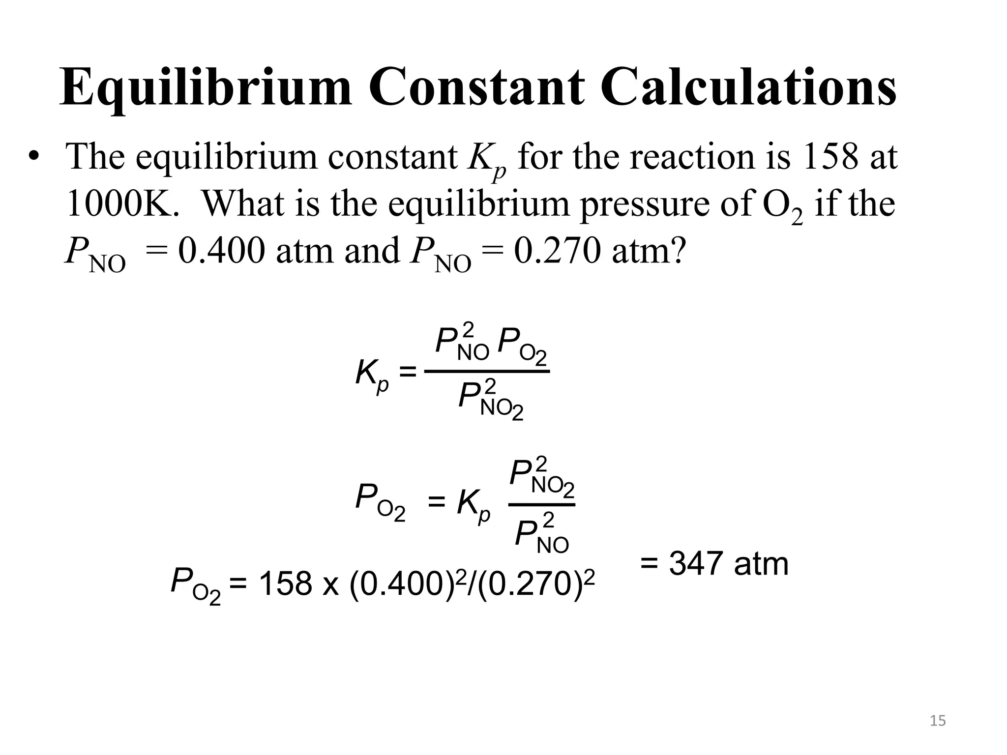 Equilibrium Constant Calculations
• The equilibrium constant Kp for the reaction is 158 at
1000K. What is the equilibrium pressure of O2 if the
PNO = 0.400 atm and PNO = 0.270 atm?
Kp =
2
PNO PO
2
PNO
2
2
PO2 = Kp
PNO
2
2
PNO
2
PO2 = 158 x (0.400)2/(0.270)2 = 347 atm
15
 