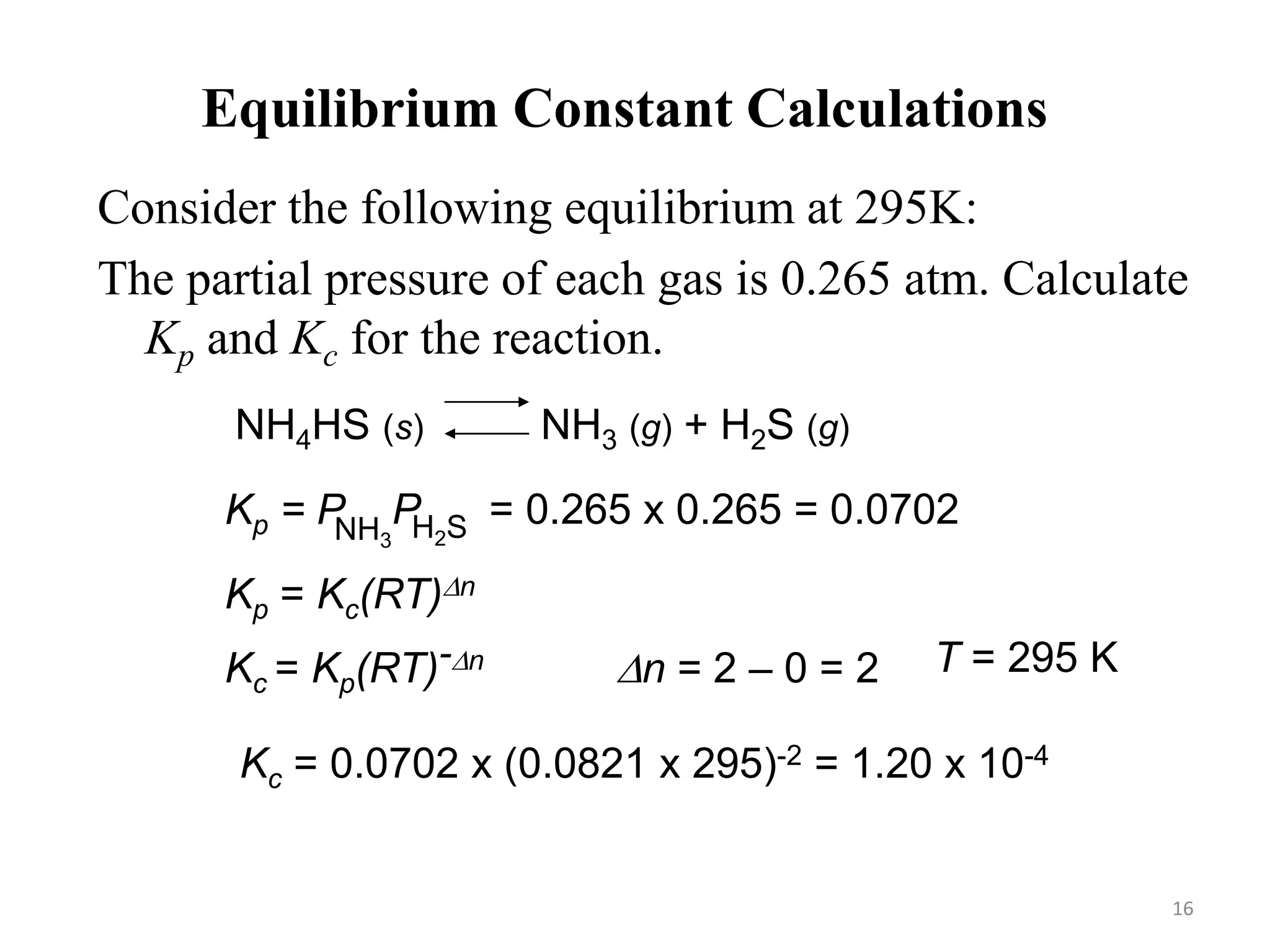 Equilibrium Constant Calculations
Consider the following equilibrium at 295K:
The partial pressure of each gas is 0.265 atm. Calculate
Kp and Kc for the reaction.
NH4HS (s) NH3 (g) + H2S (g)
Kp = P
NH3 H2S
P = 0.265 x 0.265 = 0.0702
Kp = Kc(RT)Dn
Kc = Kp(RT)-Dn Dn = 2 – 0 = 2 T = 295 K
Kc = 0.0702 x (0.0821 x 295)-2 = 1.20 x 10-4
16
 