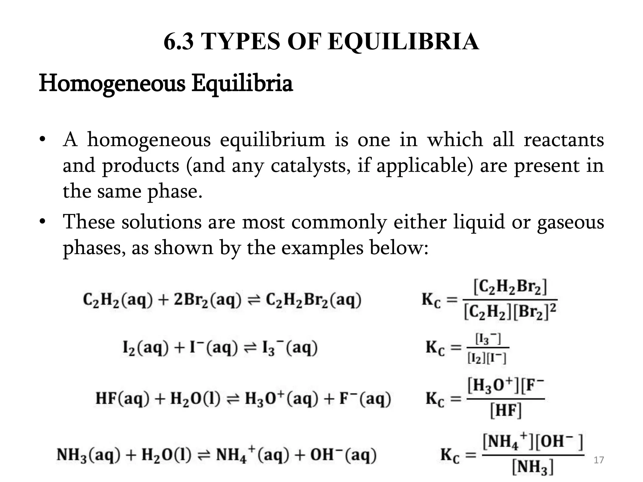 6.3 TYPES OF EQUILIBRIA
• A homogeneous equilibrium is one in which all reactants
and products (and any catalysts, if applicable) are present in
the same phase.
• These solutions are most commonly either liquid or gaseous
phases, as shown by the examples below:
Homogeneous Equilibria
17
 