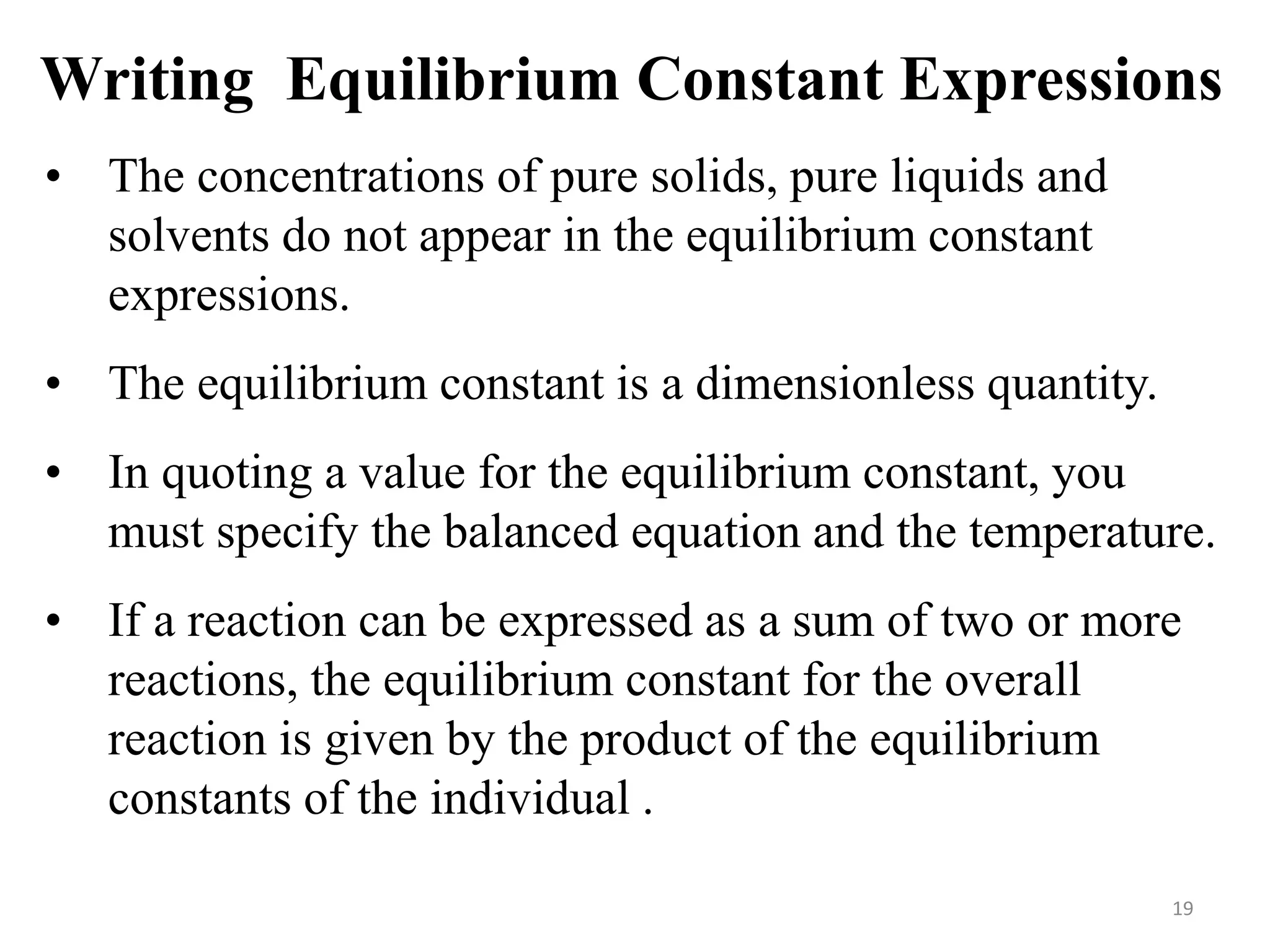 Writing Equilibrium Constant Expressions
• The concentrations of pure solids, pure liquids and
solvents do not appear in the equilibrium constant
expressions.
• The equilibrium constant is a dimensionless quantity.
• In quoting a value for the equilibrium constant, you
must specify the balanced equation and the temperature.
• If a reaction can be expressed as a sum of two or more
reactions, the equilibrium constant for the overall
reaction is given by the product of the equilibrium
constants of the individual ..
19
 