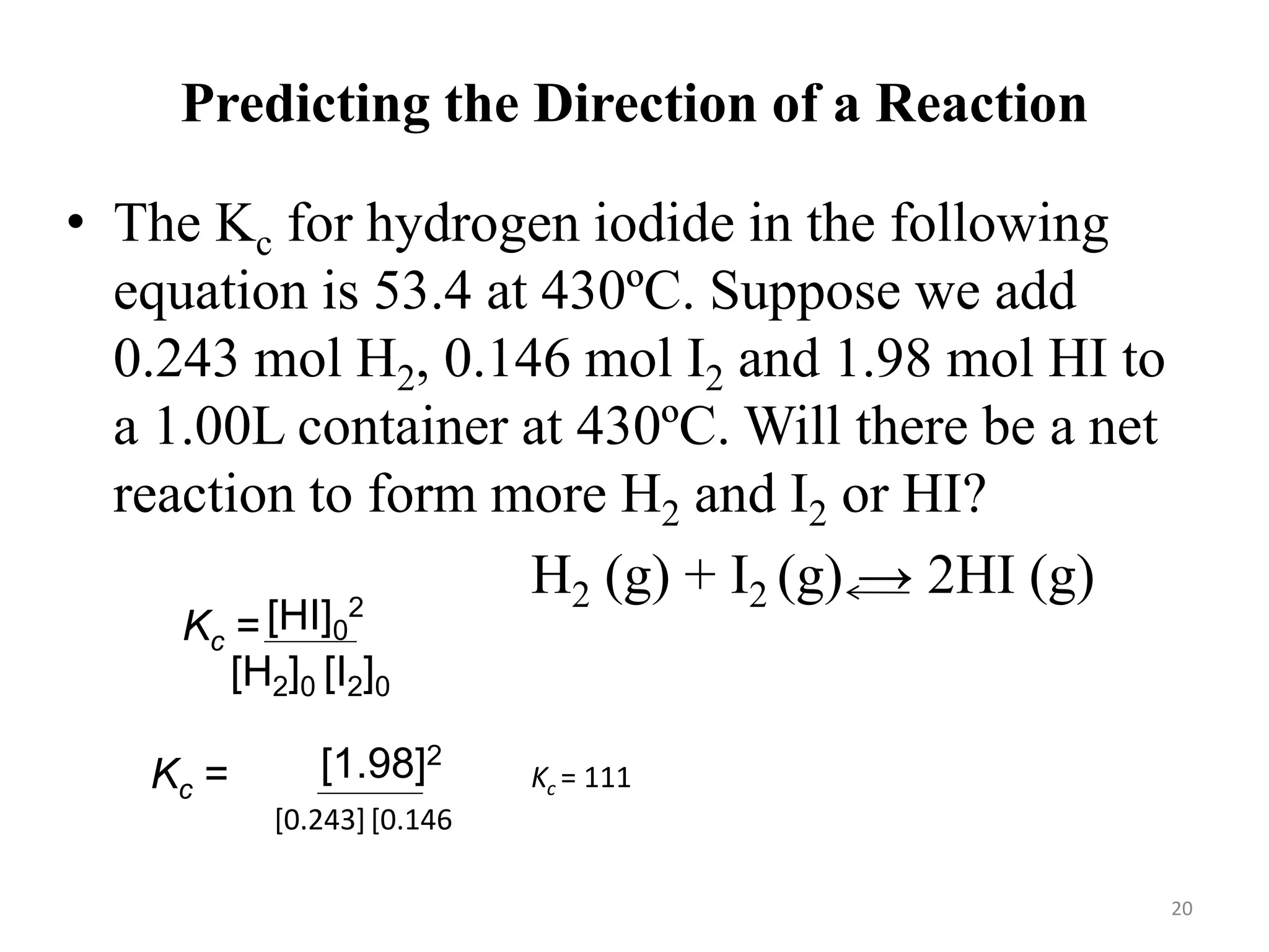 Predicting the Direction of a Reaction
• The Kc for hydrogen iodide in the following
equation is 53.4 at 430ºC. Suppose we add
0.243 mol H2, 0.146 mol I2 and 1.98 mol HI to
a 1.00L container at 430ºC. Will there be a net
reaction to form more H2 and I2 or HI?
H2 (g) + I2 (g) → 2HI (g)
[HI]0
2
[H2]0 [I2]0
Kc =
[1.98]2
[0.243][0.146]
Kc = Kc = 111
20
 