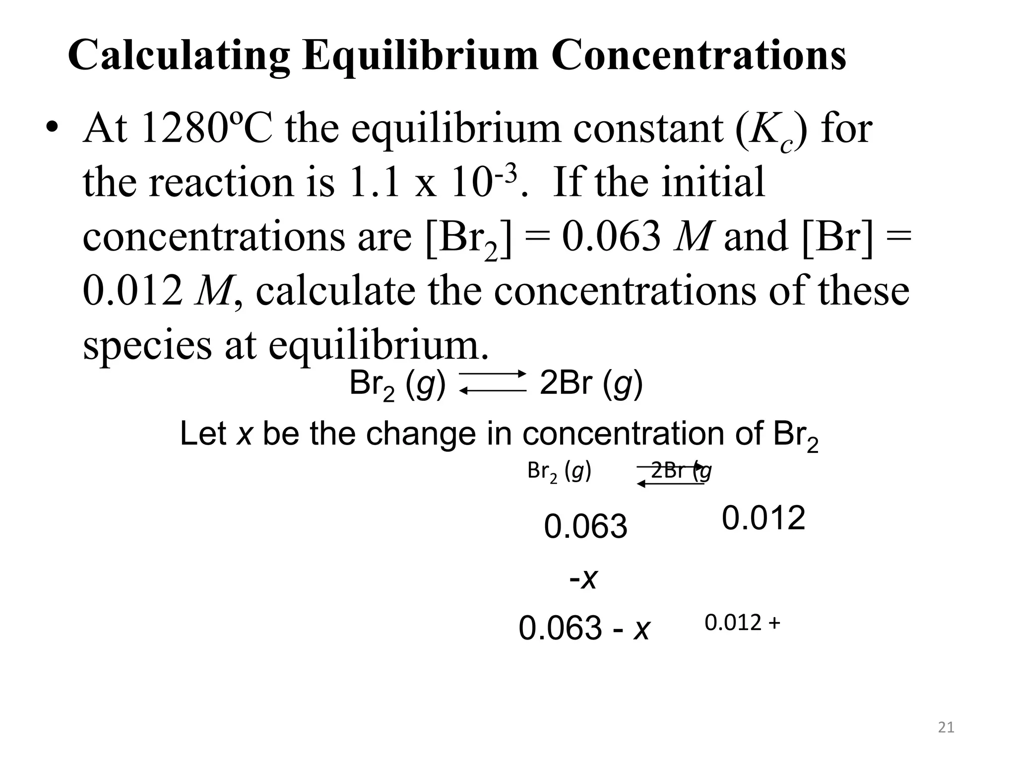 Calculating Equilibrium Concentrations
• At 1280ºC the equilibrium constant (Kc) for
the reaction is 1.1 x 10-3. If the initial
concentrations are [Br2] = 0.063 M and [Br] =
0.012 M, calculate the concentrations of these
species at equilibrium.
Br2 (g) 2Br (g)
Let x be the change in concentration of Br2
Br2 (g) 2Br (g)
Initial (M)
Change (M)
Equilibrium (M)
0.063
-x
0.063 - x
0.012
+2x
0.012 + 2x
21
 