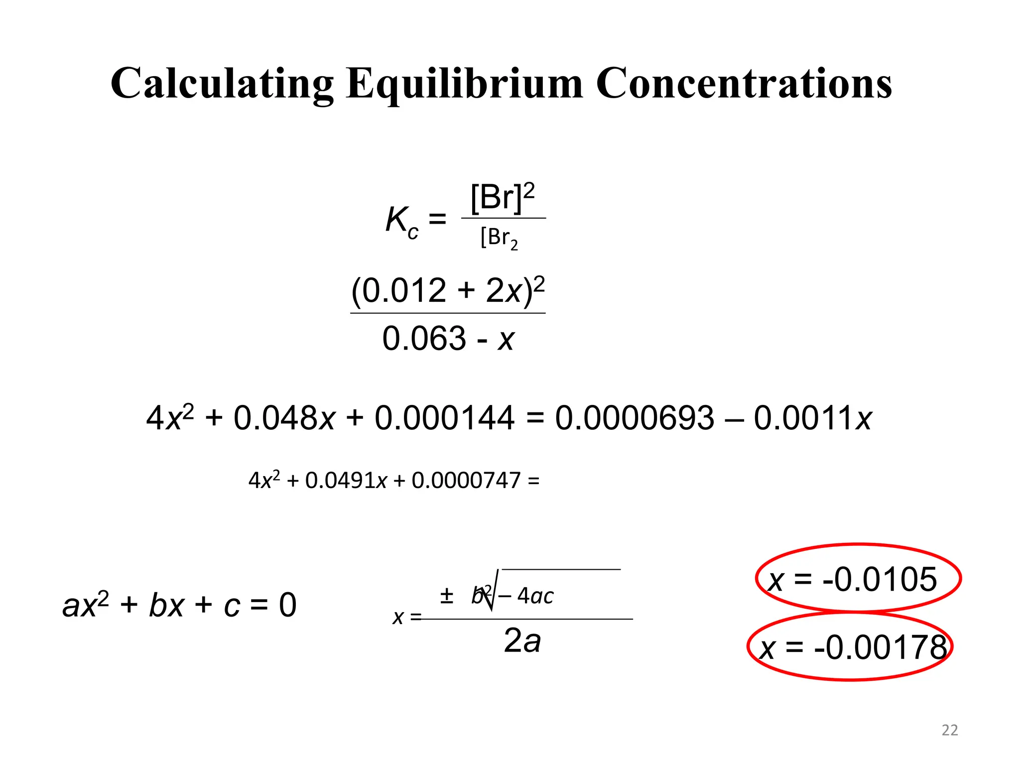 Calculating Equilibrium Concentrations
[Br]2
[Br2]
Kc =
Kc =
(0.012 + 2x)2
0.063 - x
= 1.1 x 10-3
4x2 + 0.048x + 0.000144 = 0.0000693 – 0.0011x
4x2 + 0.0491x + 0.0000747 = 0
ax2 + bx + c = 0 -b ± b2 – 4ac

2a
x =
x = -0.00178
x = -0.0105
22
 