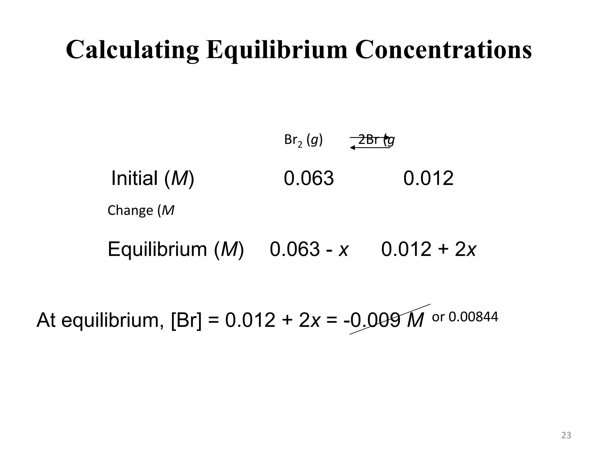 Br2 (g) 2Br (g)
Initial (M)
Change (M)
Equilibrium (M)
0.063 0.012
-x +2x
0.063 - x 0.012 + 2x
At equilibrium, [Br] = 0.012 + 2x = -0.009 M
At equilibrium, [Br2] = 0.063 – x = 0.0648 M
or 0.00844 M
Calculating Equilibrium Concentrations
23
 