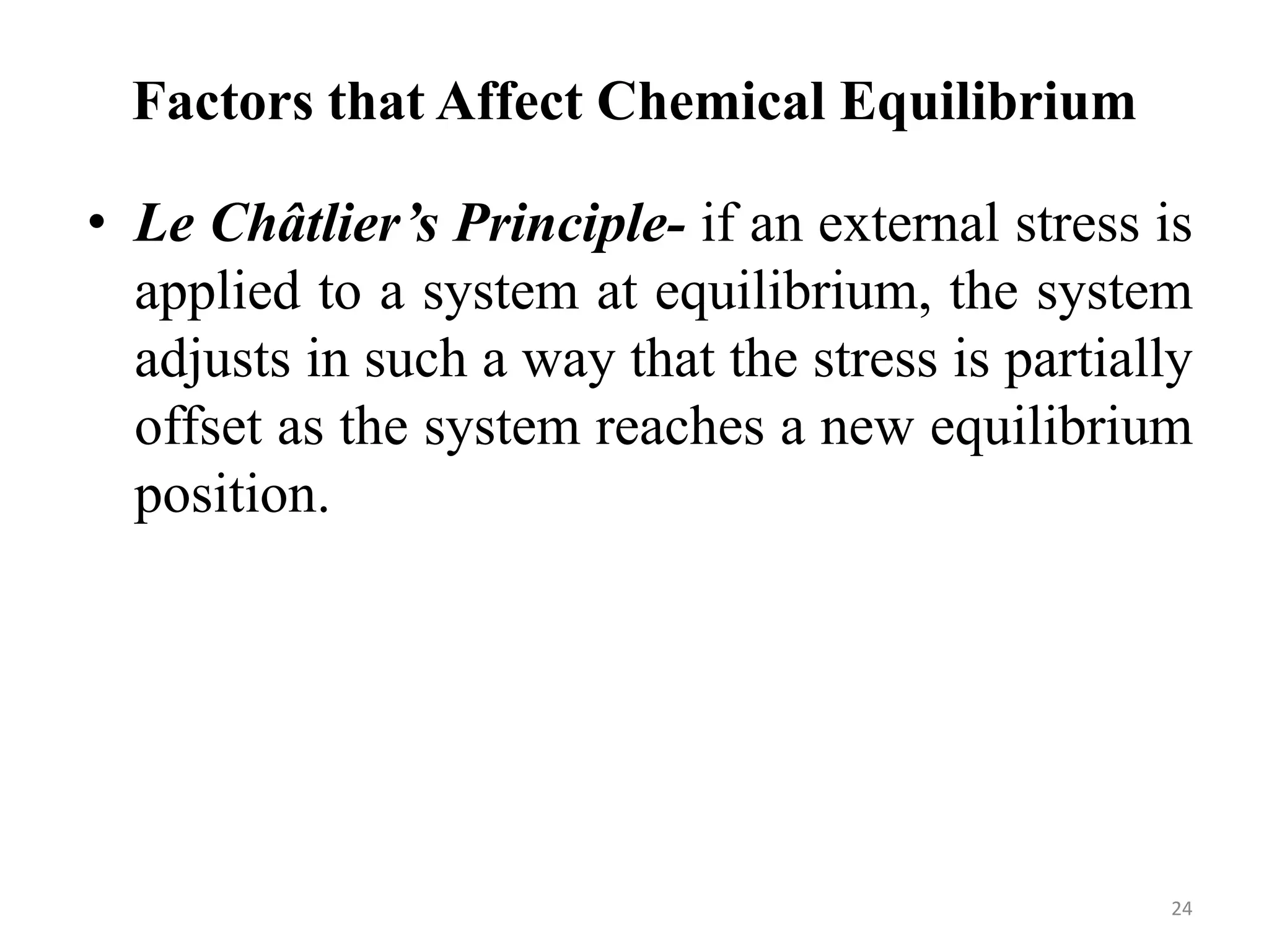Factors that Affect Chemical Equilibrium
• Le Châtlier’s Principle- if an external stress is
applied to a system at equilibrium, the system
adjusts in such a way that the stress is partially
offset as the system reaches a new equilibrium
position.
24
 
