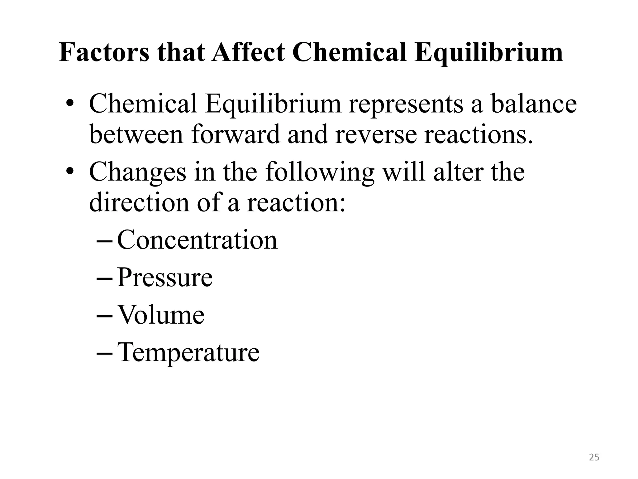 Factors that Affect Chemical Equilibrium
• Chemical Equilibrium represents a balance
between forward and reverse reactions.
• Changes in the following will alter the
direction of a reaction:
–Concentration
–Pressure
–Volume
–Temperature
25
 