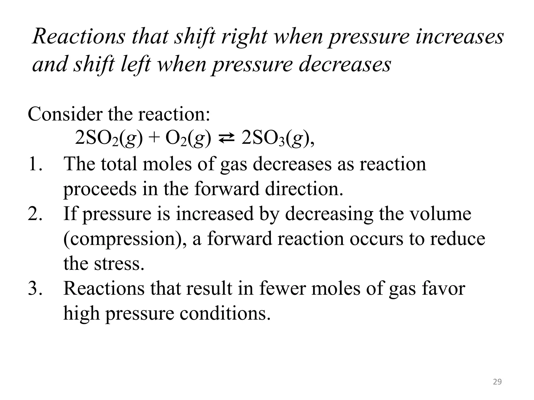 Reactions that shift right when pressure increases
and shift left when pressure decreases
Consider the reaction:
2SO2(g) + O2(g) ⇄ 2SO3(g),
1. The total moles of gas decreases as reaction
proceeds in the forward direction.
2. If pressure is increased by decreasing the volume
(compression), a forward reaction occurs to reduce
the stress.
3. Reactions that result in fewer moles of gas favor
high pressure conditions.
29
 