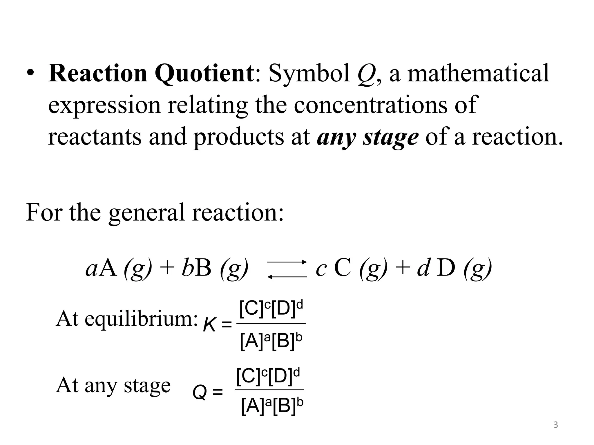 • Reaction Quotient: Symbol Q, a mathematical
expression relating the concentrations of
reactants and products at any stage of a reaction.
For the general reaction:
At equilibrium:
At any stage
K =
[C]c[D]d
[A]a[B]b
aA (g) + bB (g) c C (g) + d D (g)
Q =
[C]c[D]d
[A]a[B]b
3
 