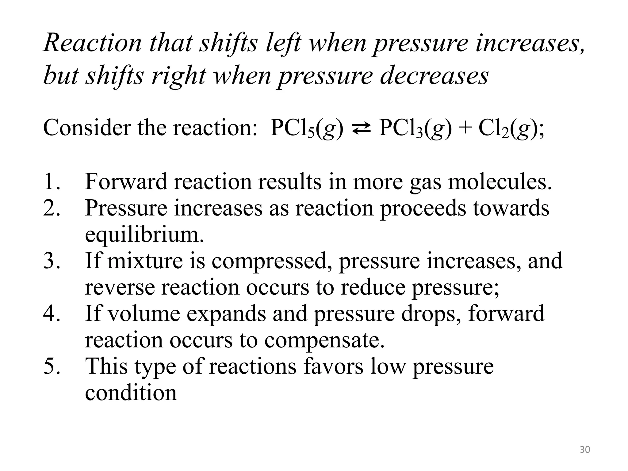 Reaction that shifts left when pressure increases,
but shifts right when pressure decreases
Consider the reaction: PCl5(g) ⇄ PCl3(g) + Cl2(g);
1. Forward reaction results in more gas molecules.
2. Pressure increases as reaction proceeds towards
equilibrium.
3. If mixture is compressed, pressure increases, and
reverse reaction occurs to reduce pressure;
4. If volume expands and pressure drops, forward
reaction occurs to compensate.
5. This type of reactions favors low pressure
condition
30
 