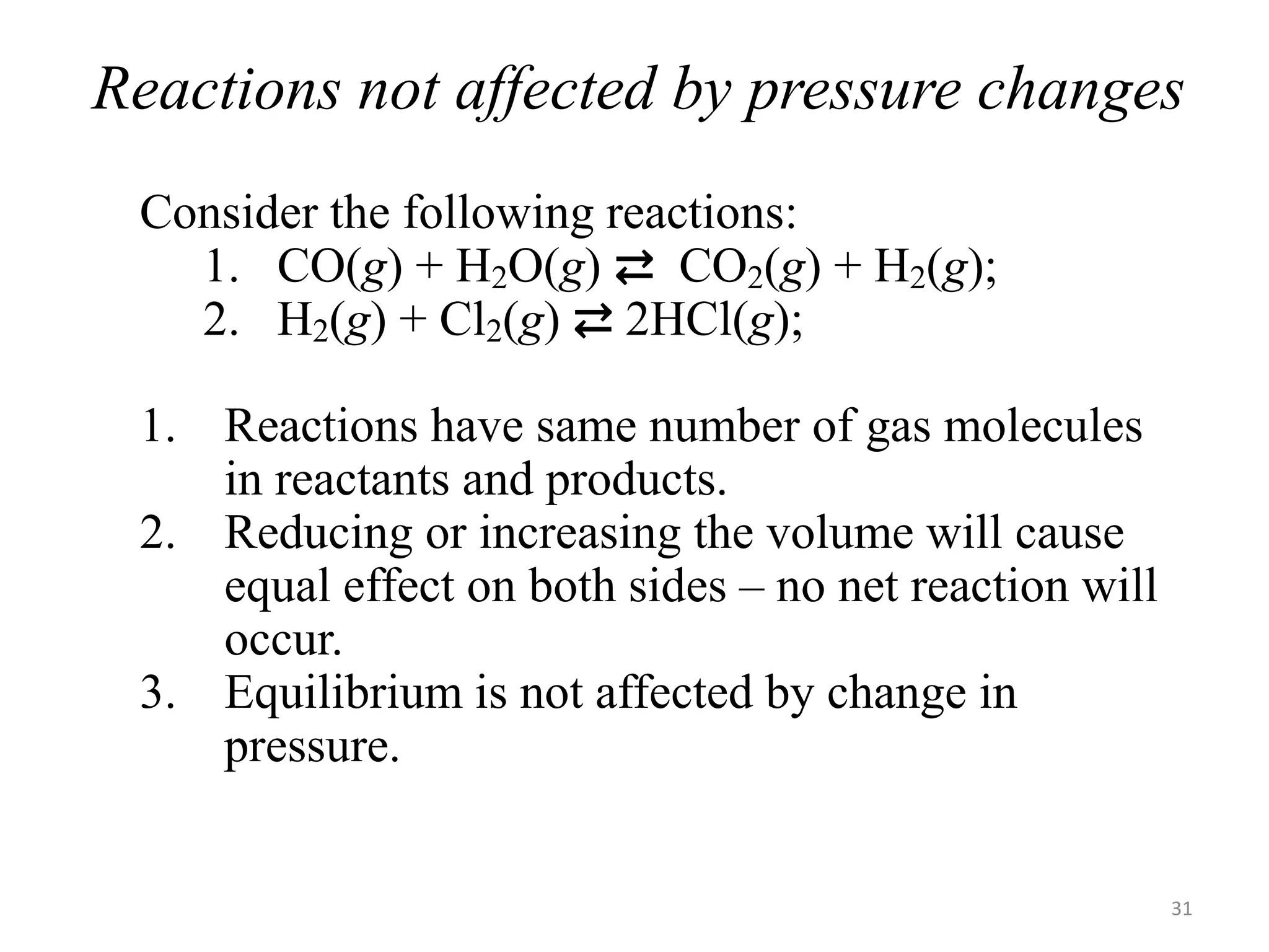 Reactions not affected by pressure changes
Consider the following reactions:
1. CO(g) + H2O(g) ⇄ CO2(g) + H2(g);
2. H2(g) + Cl2(g) ⇄ 2HCl(g);
1. Reactions have same number of gas molecules
in reactants and products.
2. Reducing or increasing the volume will cause
equal effect on both sides – no net reaction will
occur.
3. Equilibrium is not affected by change in
pressure.
31
 