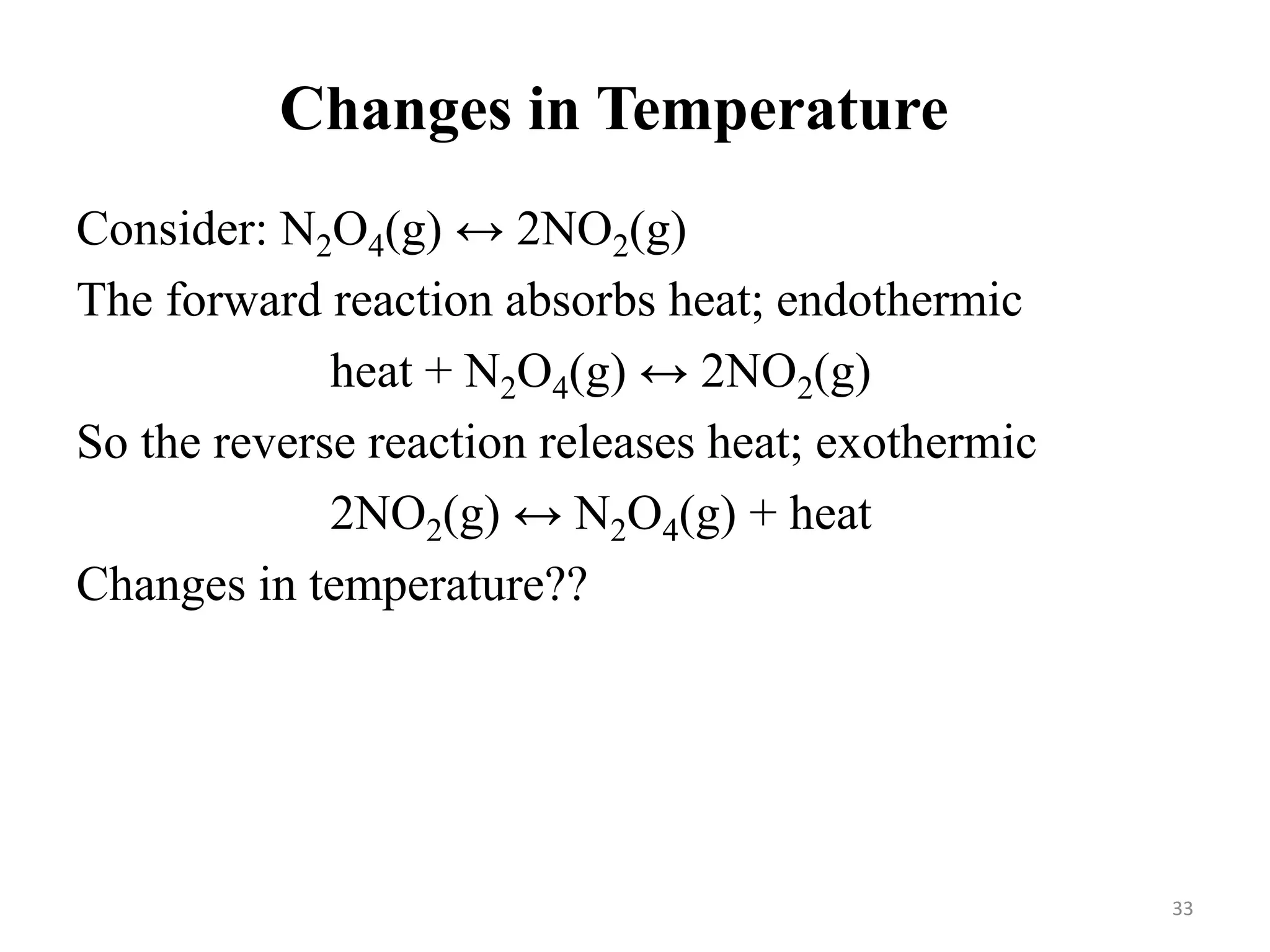 Changes in Temperature
Consider: N2O4(g) ↔ 2NO2(g)
The forward reaction absorbs heat; endothermic
heat + N2O4(g) ↔ 2NO2(g)
So the reverse reaction releases heat; exothermic
2NO2(g) ↔ N2O4(g) + heat
Changes in temperature??
33
 