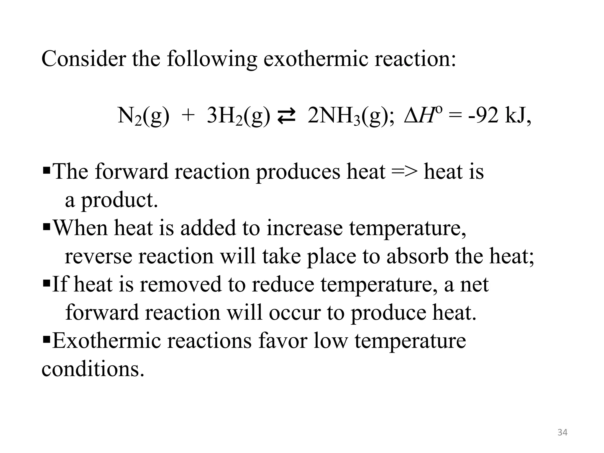 Consider the following exothermic reaction:
N2(g) + 3H2(g) ⇄ 2NH3(g); ∆Ho
= -92 kJ,
The forward reaction produces heat => heat is
a product.
When heat is added to increase temperature,
reverse reaction will take place to absorb the heat;
If heat is removed to reduce temperature, a net
forward reaction will occur to produce heat.
Exothermic reactions favor low temperature
conditions.
34
 