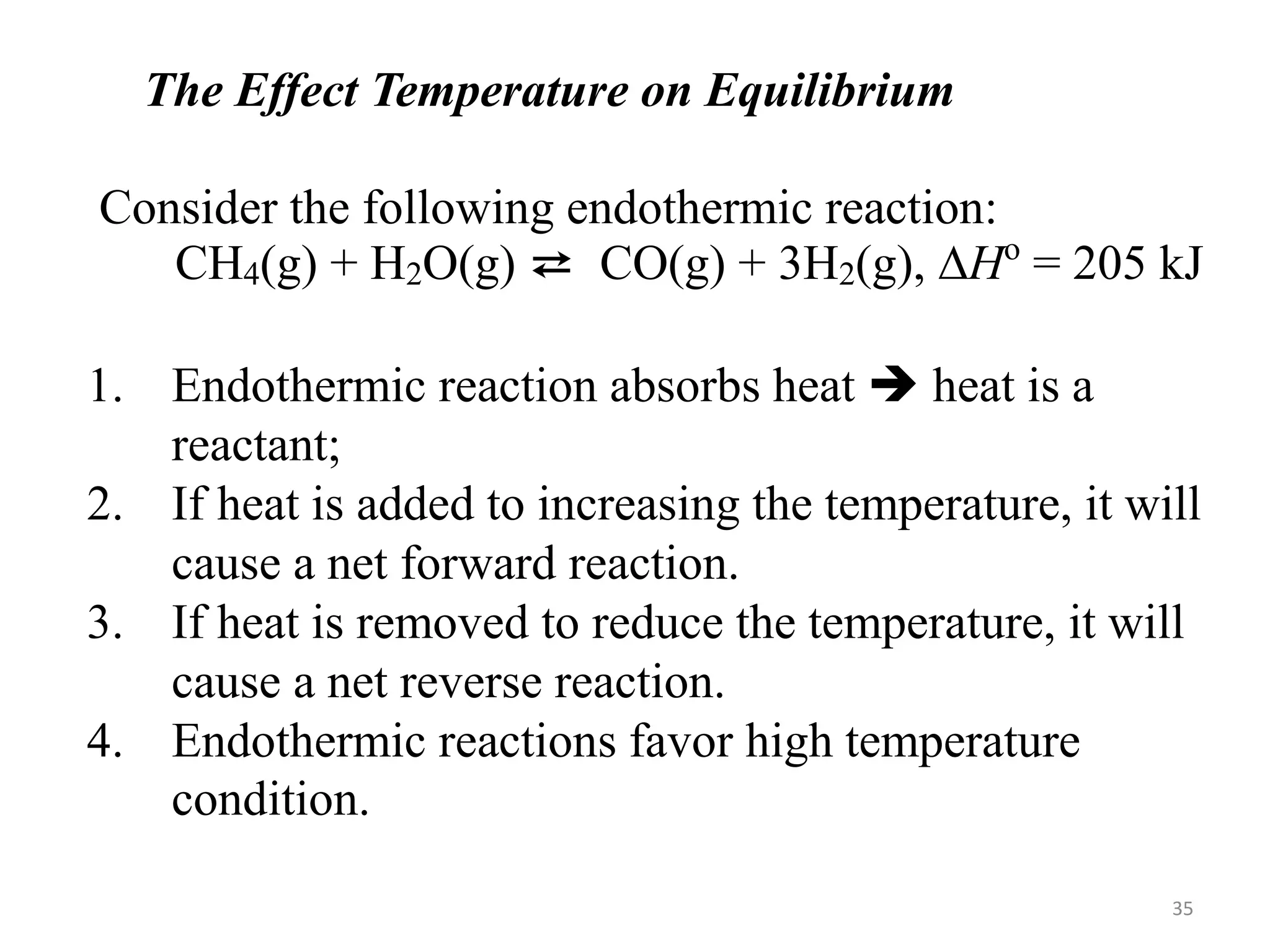 The Effect Temperature on Equilibrium
Consider the following endothermic reaction:
CH4(g) + H2O(g) ⇄ CO(g) + 3H2(g), DHo
= 205 kJ
1. Endothermic reaction absorbs heat  heat is a
reactant;
2. If heat is added to increasing the temperature, it will
cause a net forward reaction.
3. If heat is removed to reduce the temperature, it will
cause a net reverse reaction.
4. Endothermic reactions favor high temperature
condition.
35
 