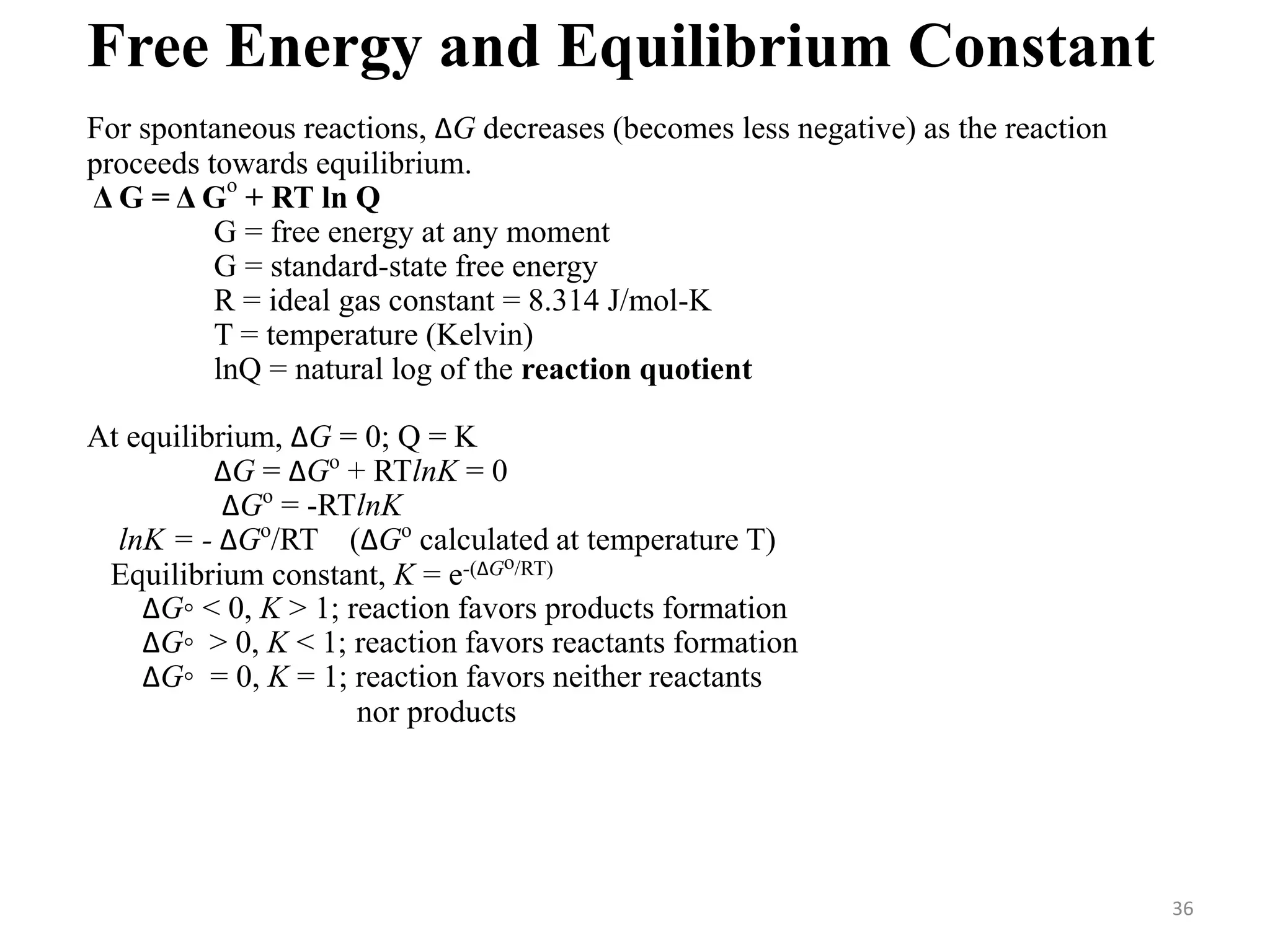 For spontaneous reactions, ∆G decreases (becomes less negative) as the reaction
proceeds towards equilibrium.
Δ G = Δ G
o
+ RT ln Q
G = free energy at any moment
G = standard-state free energy
R = ideal gas constant = 8.314 J/mol-K
T = temperature (Kelvin)
lnQ = natural log of the reaction quotient
At equilibrium, ∆G = 0; Q = K
∆G = ∆Go
+ RTlnK = 0
∆Go
= -RTlnK
lnK = - ∆Go
/RT (∆Go
calculated at temperature T)
Equilibrium constant, K = e-(∆Go/RT)
∆G◦ < 0, K > 1; reaction favors products formation
∆G◦ > 0, K < 1; reaction favors reactants formation
∆G◦ = 0, K = 1; reaction favors neither reactants
nor products
Free Energy and Equilibrium Constant
36
 
