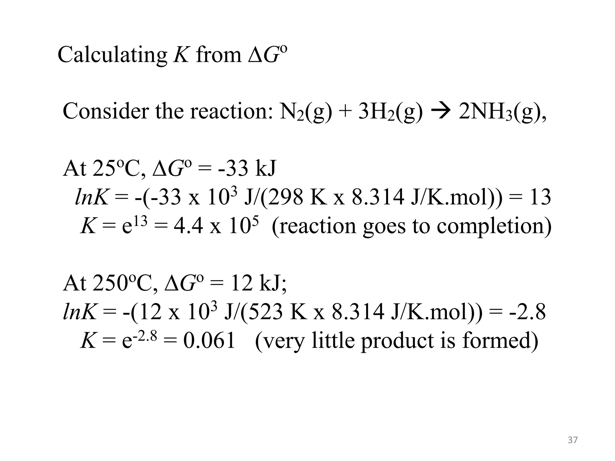 Consider the reaction: N2(g) + 3H2(g)  2NH3(g),
At 25o
C, ∆Go
= -33 kJ
lnK = -(-33 x 103
J/(298 K x 8.314 J/K.mol)) = 13
K = e13 = 4.4 x 105 (reaction goes to completion)
At 250o
C, ∆Go
= 12 kJ;
lnK = -(12 x 103
J/(523 K x 8.314 J/K.mol)) = -2.8
K = e-2.8 = 0.061 (very little product is formed)
Calculating K from ∆Go
37
 