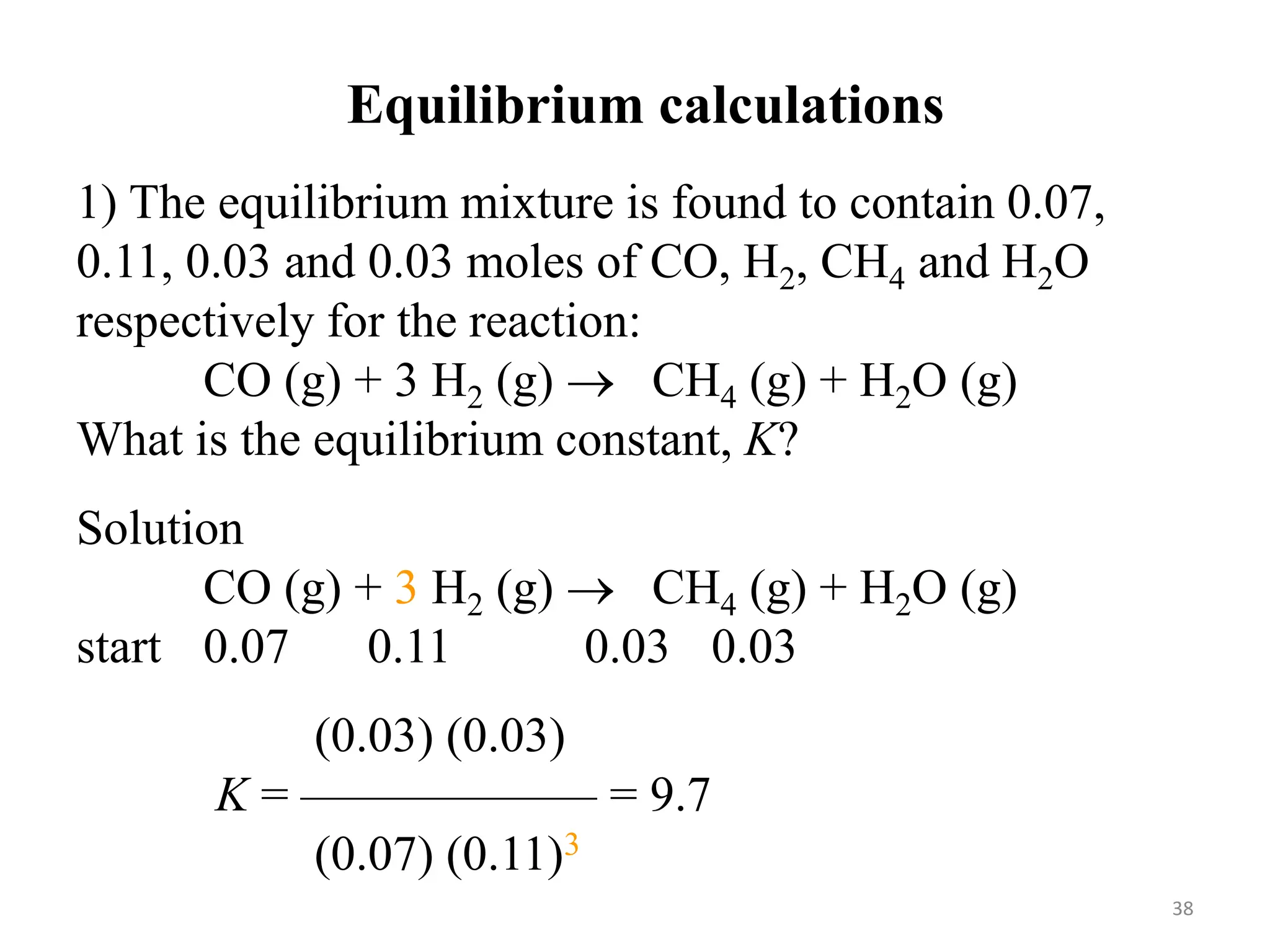 1) The equilibrium mixture is found to contain 0.07,
0.11, 0.03 and 0.03 moles of CO, H2, CH4 and H2O
respectively for the reaction:
CO (g) + 3 H2 (g)  CH4 (g) + H2O (g)
What is the equilibrium constant, K?
Solution
CO (g) + 3 H2 (g)  CH4 (g) + H2O (g)
start 0.07 0.11 0.03 0.03
(0.03) (0.03)
K = —————— = 9.7
(0.07) (0.11)3
Equilibrium calculations
38
 