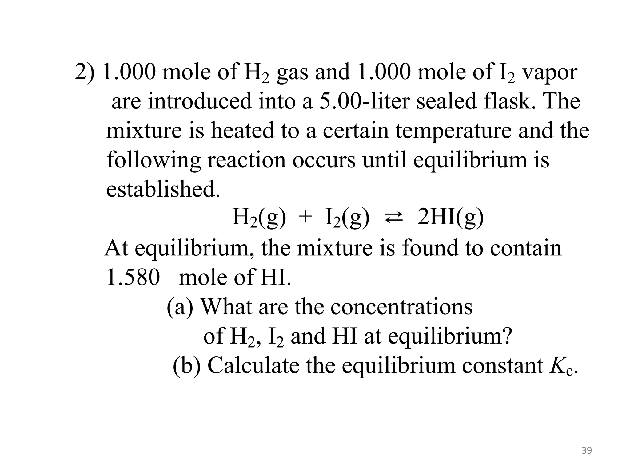 2) 1.000 mole of H2 gas and 1.000 mole of I2 vapor
are introduced into a 5.00-liter sealed flask. The
mixture is heated to a certain temperature and the
following reaction occurs until equilibrium is
established.
H2(g) + I2(g) ⇄ 2HI(g)
At equilibrium, the mixture is found to contain
1.580 mole of HI.
(a) What are the concentrations
of H2, I2 and HI at equilibrium?
(b) Calculate the equilibrium constant Kc.
39
 