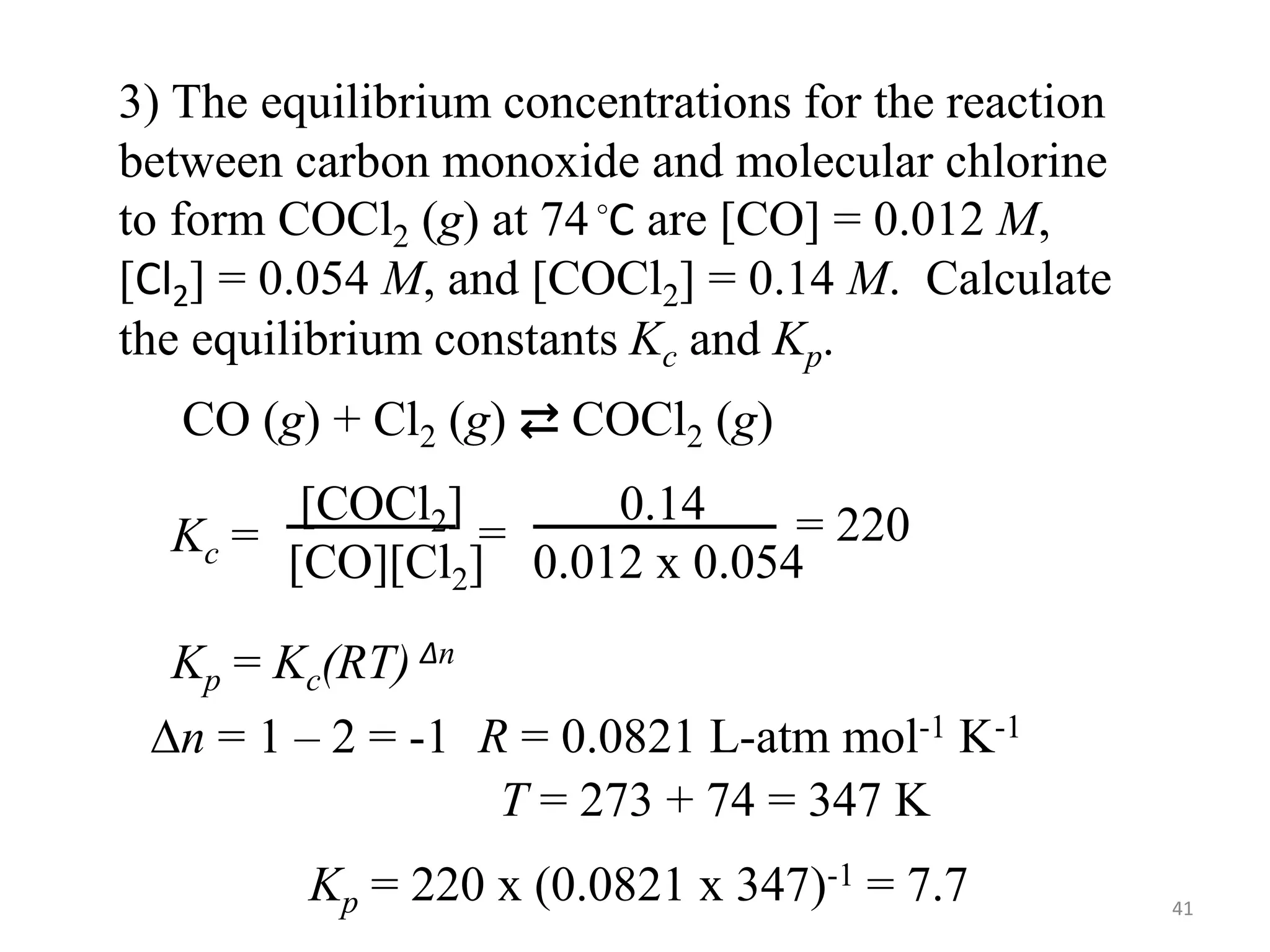 3) The equilibrium concentrations for the reaction
between carbon monoxide and molecular chlorine
to form COCl2 (g) at 74◦C are [CO] = 0.012 M,
[Cl2] = 0.054 M, and [COCl2] = 0.14 M. Calculate
the equilibrium constants Kc and Kp.
CO (g) + Cl2 (g) ⇄ COCl2 (g)
Kc =
[COCl2]
[CO][Cl2]
=
0.14
0.012 x 0.054
= 220
Kp = Kc(RT) ∆n
Dn = 1 – 2 = -1 R = 0.0821 L-atm mol-1 K-1
T = 273 + 74 = 347 K
Kp = 220 x (0.0821 x 347)-1 = 7.7 41
 
