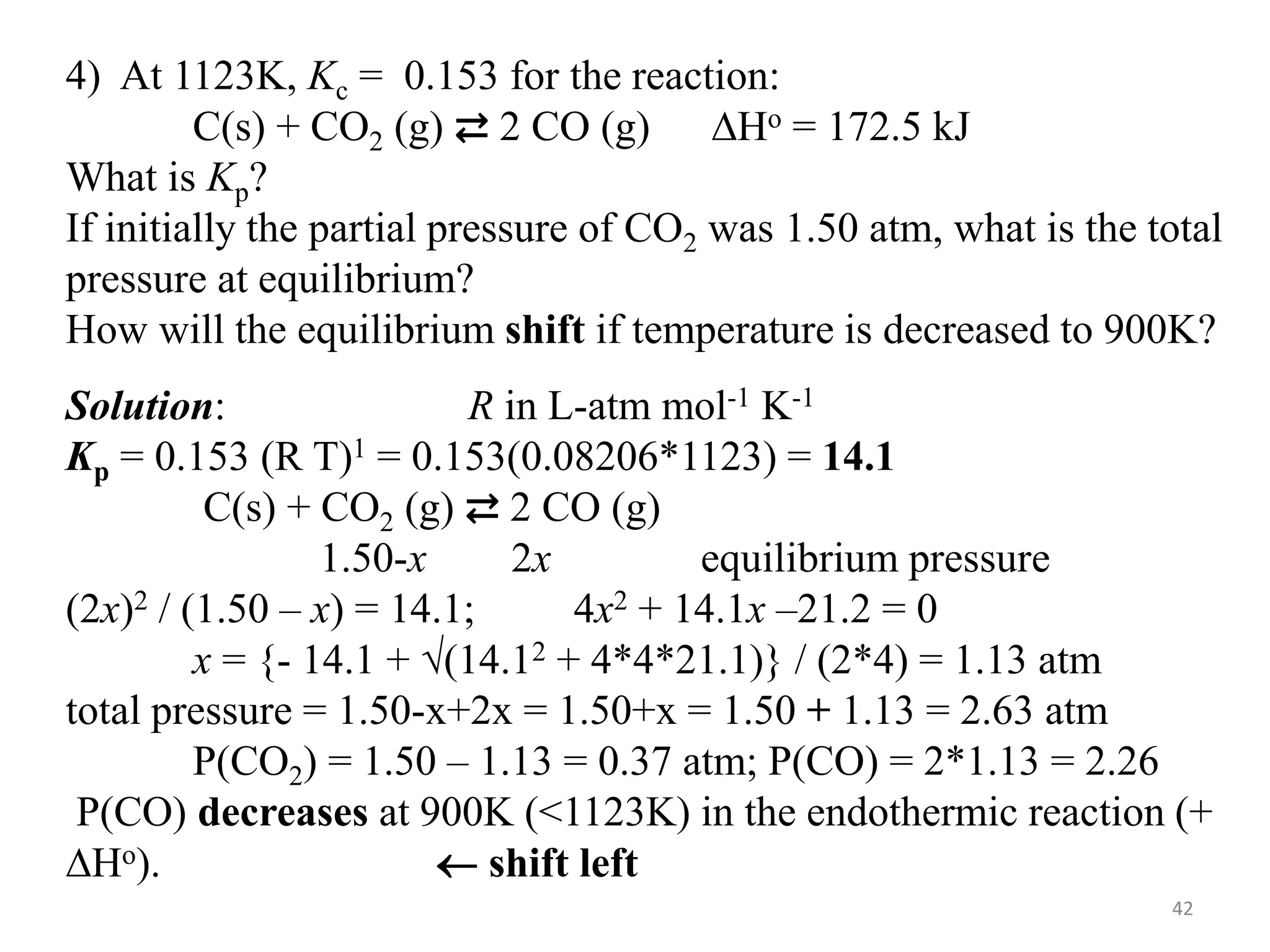 4) At 1123K, Kc = 0.153 for the reaction:
C(s) + CO2 (g) ⇄ 2 CO (g) DHo = 172.5 kJ
What is Kp?
If initially the partial pressure of CO2 was 1.50 atm, what is the total
pressure at equilibrium?
How will the equilibrium shift if temperature is decreased to 900K?
Solution: R in L-atm mol-1 K-1
Kp = 0.153 (R T)1 = 0.153(0.08206*1123) = 14.1
C(s) + CO2 (g) ⇄ 2 CO (g)
1.50-x 2x equilibrium pressure
(2x)2 / (1.50 – x) = 14.1; 4x2 + 14.1x –21.2 = 0
x = {- 14.1 + (14.12 + 4*4*21.1)} / (2*4) = 1.13 atm
total pressure = 1.50-x+2x = 1.50+x = 1.50 + 1.13 = 2.63 atm
P(CO2) = 1.50 – 1.13 = 0.37 atm; P(CO) = 2*1.13 = 2.26
P(CO) decreases at 900K (<1123K) in the endothermic reaction (+
DHo).  shift left
42
 