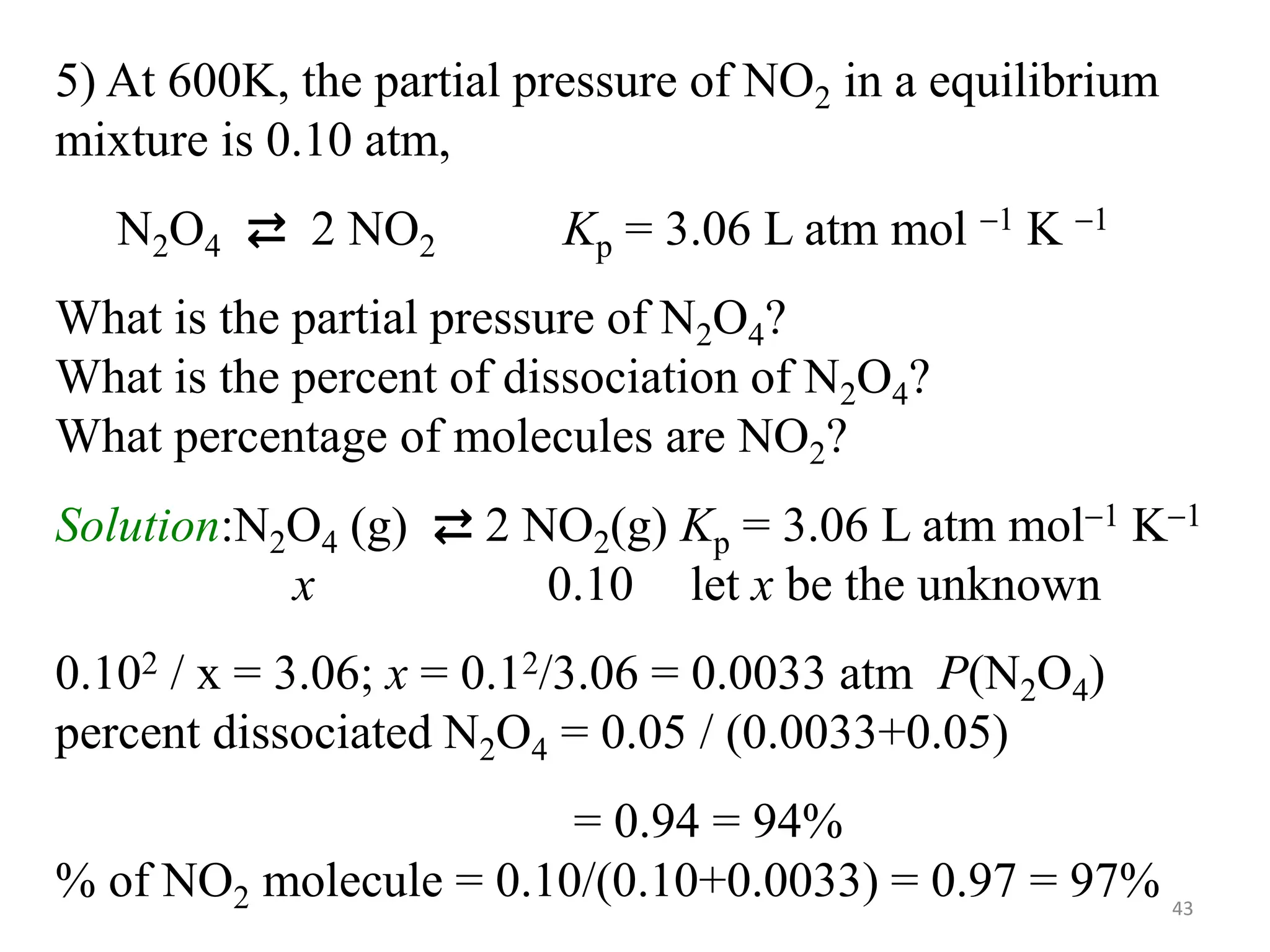 5) At 600K, the partial pressure of NO2 in a equilibrium
mixture is 0.10 atm,
N2O4 ⇄ 2 NO2 Kp = 3.06 L atm mol 1 K 1
What is the partial pressure of N2O4?
What is the percent of dissociation of N2O4?
What percentage of molecules are NO2?
Solution:N2O4 (g) ⇄ 2 NO2(g) Kp = 3.06 L atm mol1 K1
x 0.10 let x be the unknown
0.102 / x = 3.06; x = 0.12/3.06 = 0.0033 atm P(N2O4)
percent dissociated N2O4 = 0.05 / (0.0033+0.05)
= 0.94 = 94%
% of NO2 molecule = 0.10/(0.10+0.0033) = 0.97 = 97% 43
 