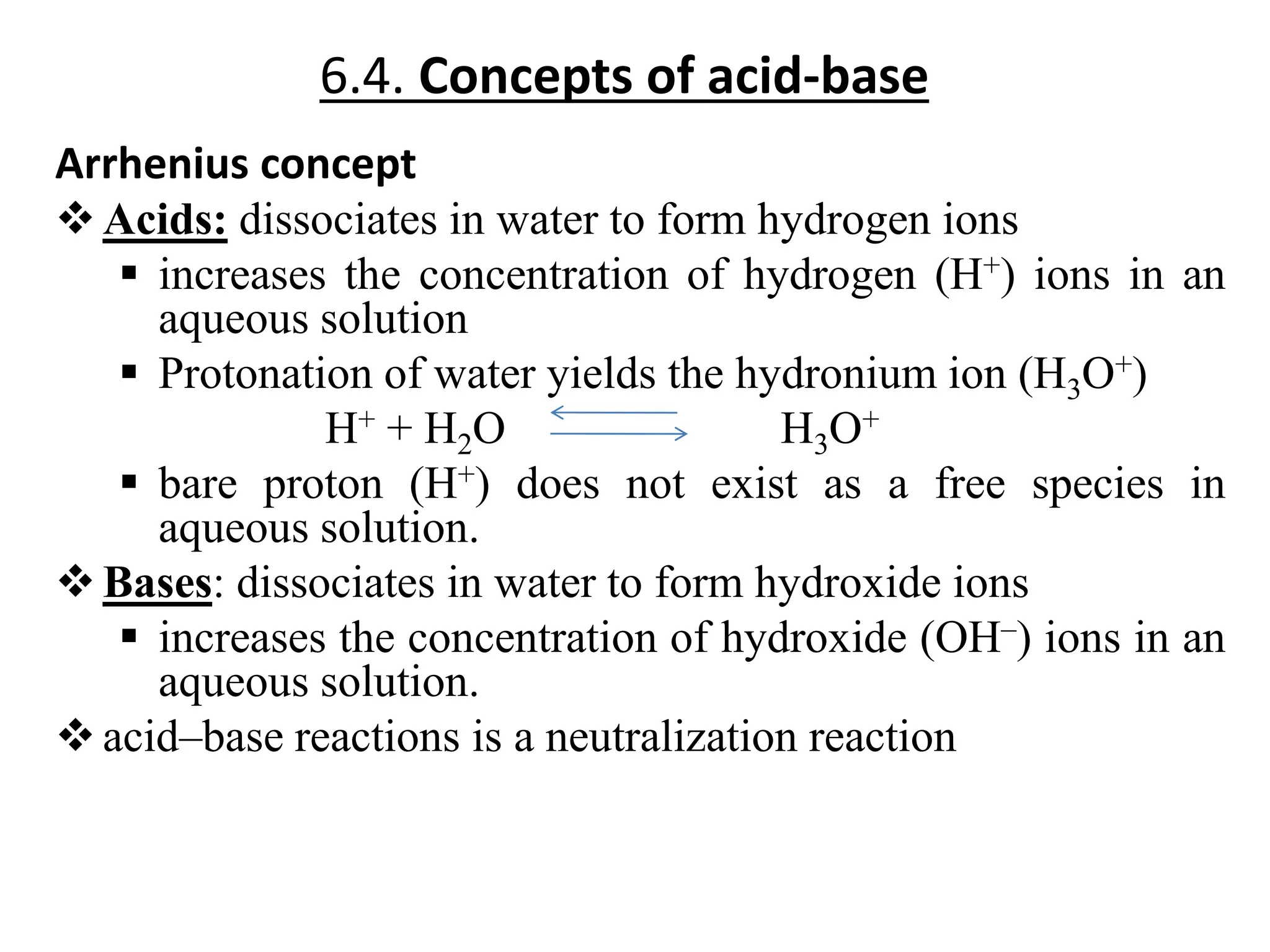 6.4. Concepts of acid-base
Arrhenius concept
Acids: dissociates in water to form hydrogen ions
 increases the concentration of hydrogen (H+) ions in an
aqueous solution
 Protonation of water yields the hydronium ion (H3O+)
H+ + H2O H3O+
 bare proton (H+) does not exist as a free species in
aqueous solution.
Bases: dissociates in water to form hydroxide ions
 increases the concentration of hydroxide (OH–) ions in an
aqueous solution.
acid–base reactions is a neutralization reaction
 