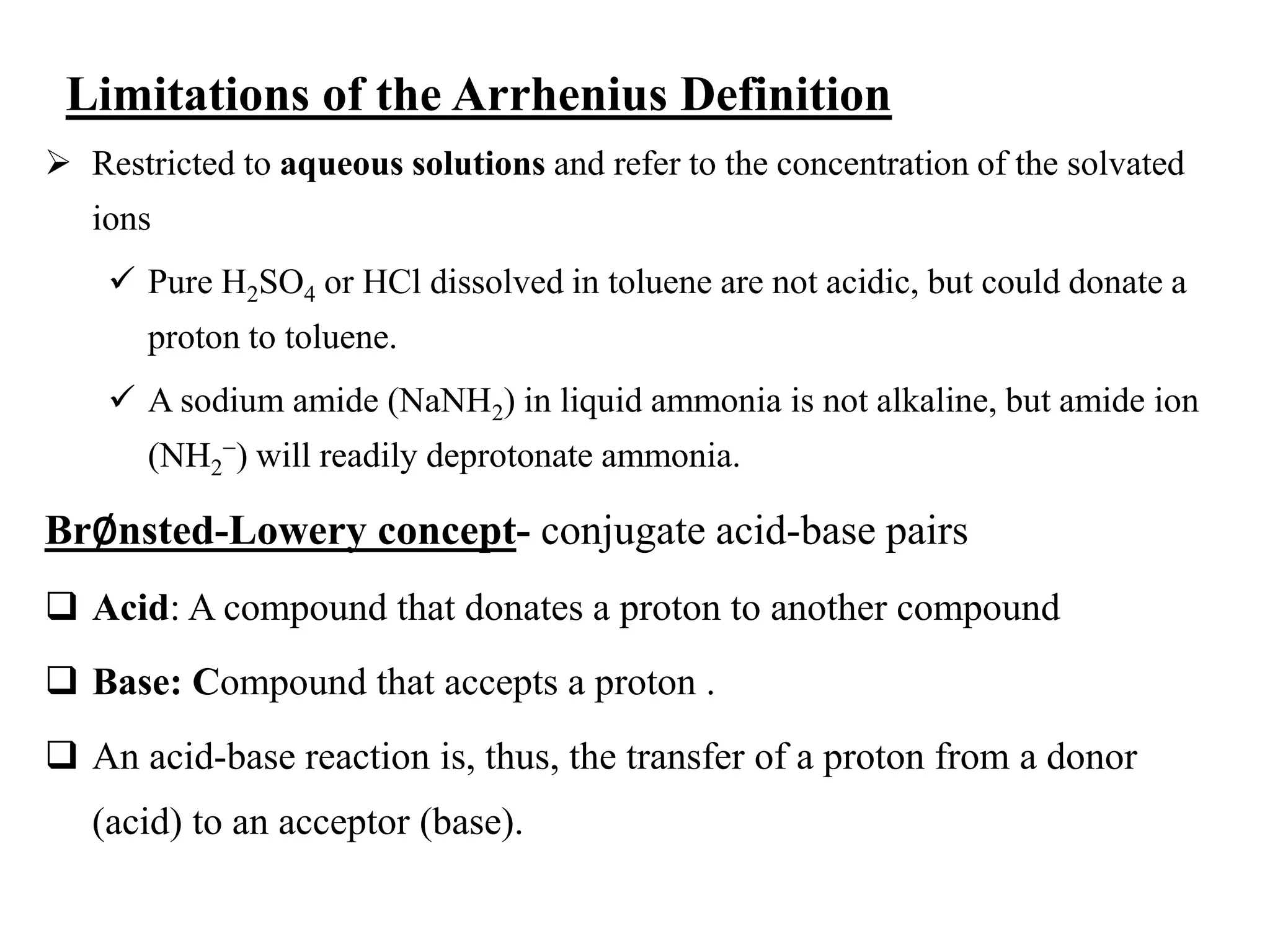 Limitations of the Arrhenius Definition
 Restricted to aqueous solutions and refer to the concentration of the solvated
ions
 Pure H2SO4 or HCl dissolved in toluene are not acidic, but could donate a
proton to toluene.
 A sodium amide (NaNH2) in liquid ammonia is not alkaline, but amide ion
(NH2
−) will readily deprotonate ammonia.
Br∅nsted-Lowery concept- conjugate acid-base pairs
 Acid: A compound that donates a proton to another compound
 Base: Compound that accepts a proton .
 An acid-base reaction is, thus, the transfer of a proton from a donor
(acid) to an acceptor (base).
 