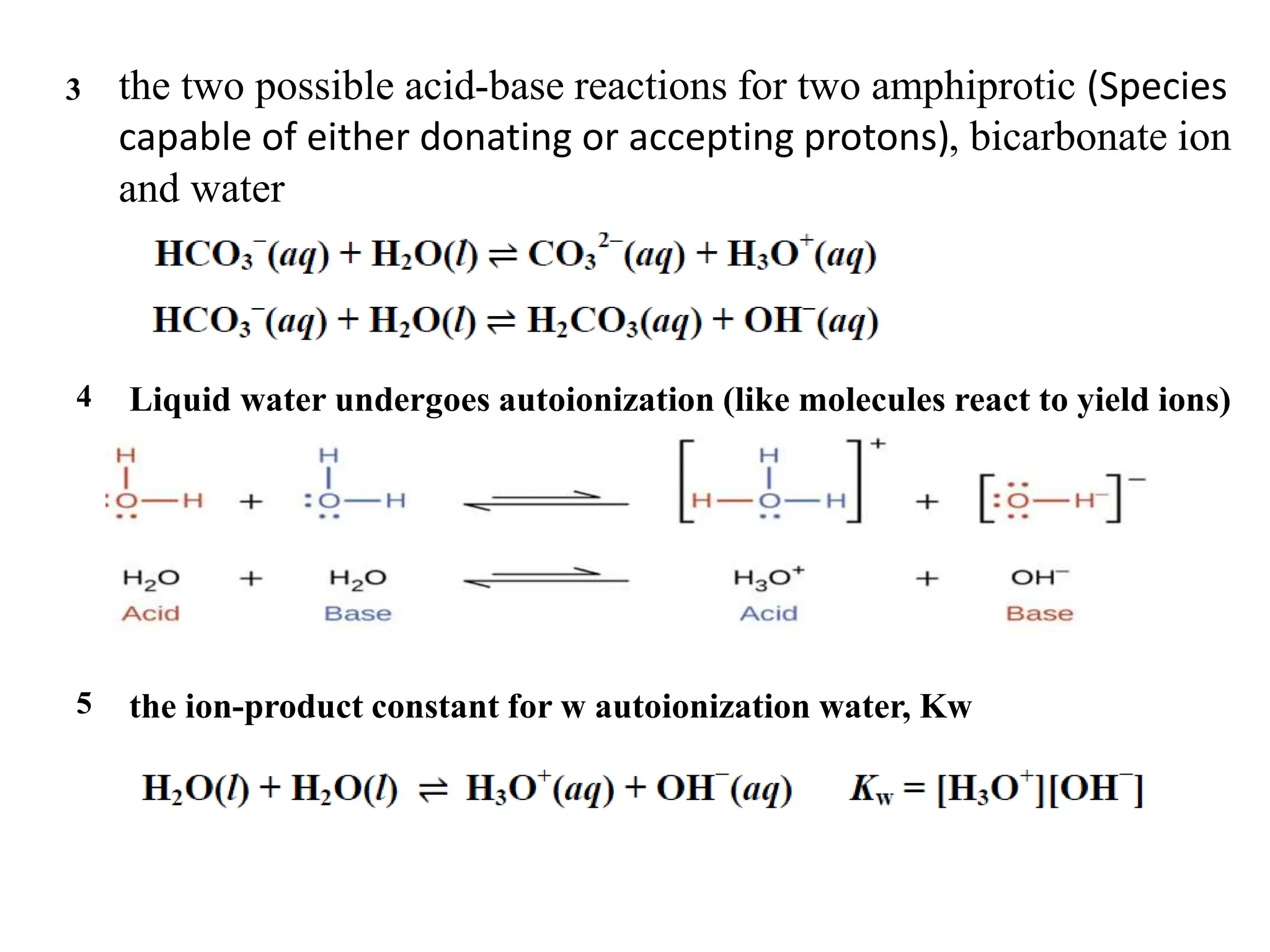 3
4
5
the two possible acid-base reactions for two amphiprotic (Species
capable of either donating or accepting protons), bicarbonate ion
and water
Liquid water undergoes autoionization (like molecules react to yield ions)
the ion-product constant for w autoionization water, Kw
 