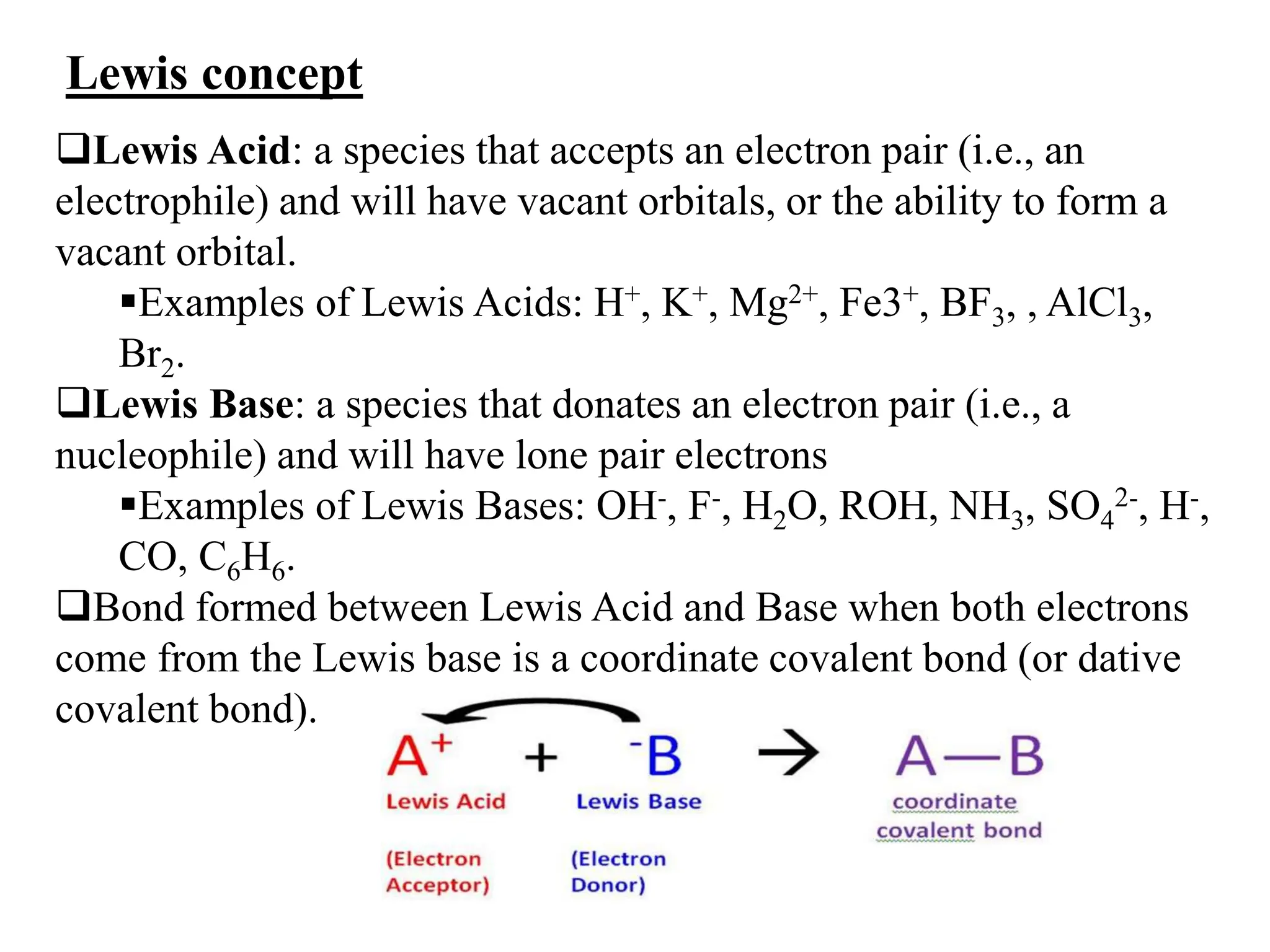 Lewis concept
Lewis Acid: a species that accepts an electron pair (i.e., an
electrophile) and will have vacant orbitals, or the ability to form a
vacant orbital.
Examples of Lewis Acids: H+, K+, Mg2+, Fe3+, BF3, , AlCl3,
Br2.
Lewis Base: a species that donates an electron pair (i.e., a
nucleophile) and will have lone pair electrons
Examples of Lewis Bases: OH-, F-, H2O, ROH, NH3, SO4
2-, H-,
CO, C6H6.
Bond formed between Lewis Acid and Base when both electrons
come from the Lewis base is a coordinate covalent bond (or dative
covalent bond).
 