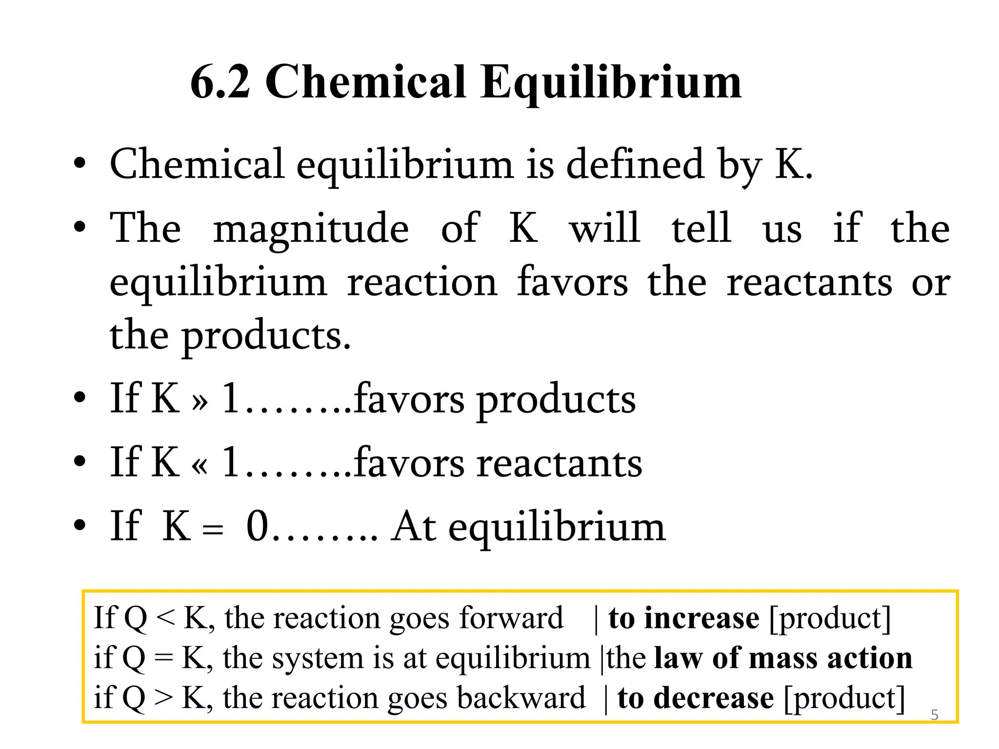 6.2 Chemical Equilibrium
• Chemical equilibrium is defined by K.
• The magnitude of K will tell us if the
equilibrium reaction favors the reactants or
the products.
• If K » 1……..favors products
• If K « 1……..favors reactants
• If K = 0…….. At equilibrium
If Q < K, the reaction goes forward | to increase [product]
if Q = K, the system is at equilibrium |the law of mass action
if Q > K, the reaction goes backward | to decrease [product] 5
 