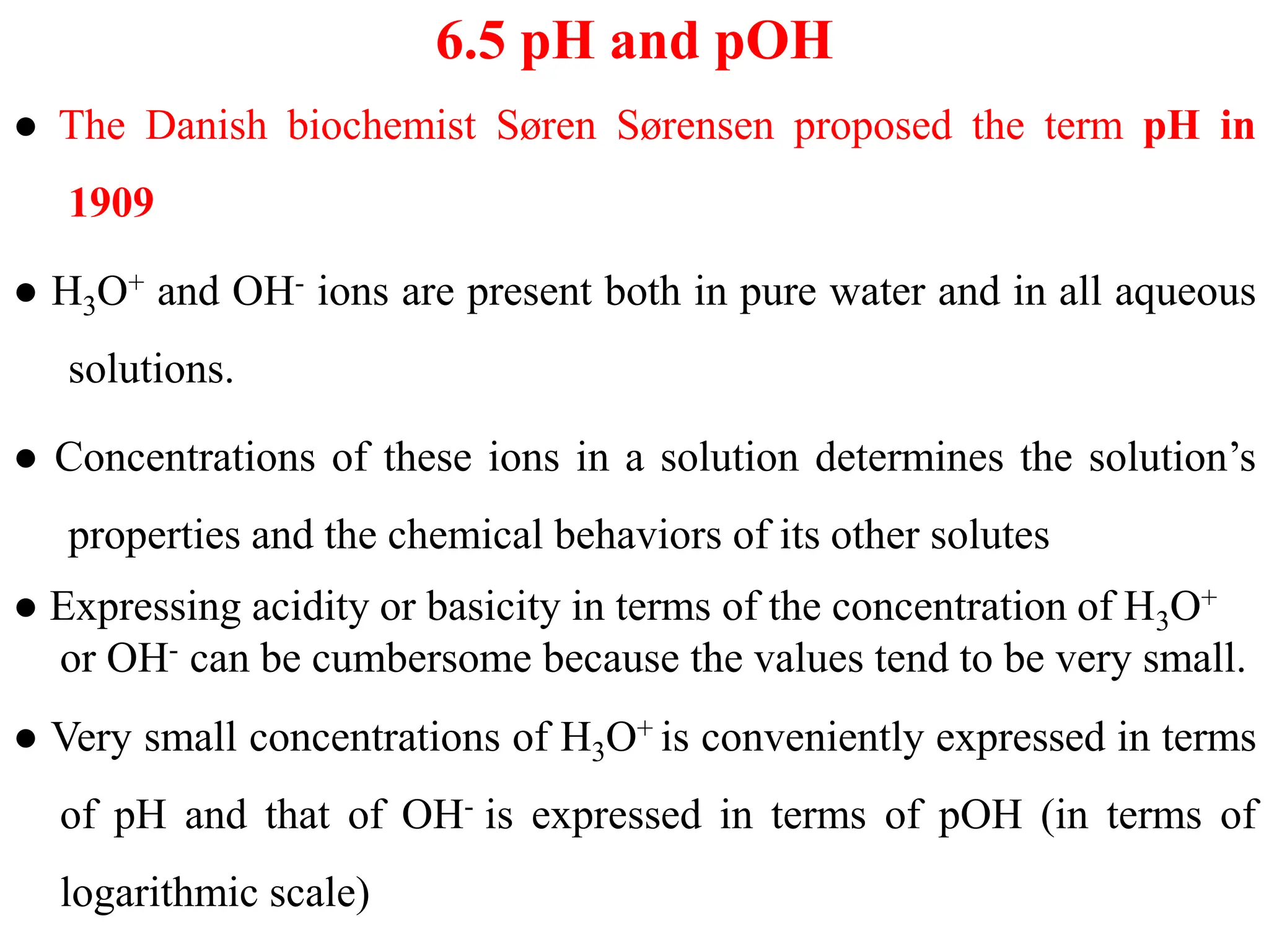 6.5 pH and pOH
● The Danish biochemist Søren Sørensen proposed the term pH in
1909
● H3O+ and OH- ions are present both in pure water and in all aqueous
solutions.
● Concentrations of these ions in a solution determines the solution’s
properties and the chemical behaviors of its other solutes
● Expressing acidity or basicity in terms of the concentration of H3O+
or OH- can be cumbersome because the values tend to be very small.
● Very small concentrations of H3O+ is conveniently expressed in terms
of pH and that of OH- is expressed in terms of pOH (in terms of
logarithmic scale)
 