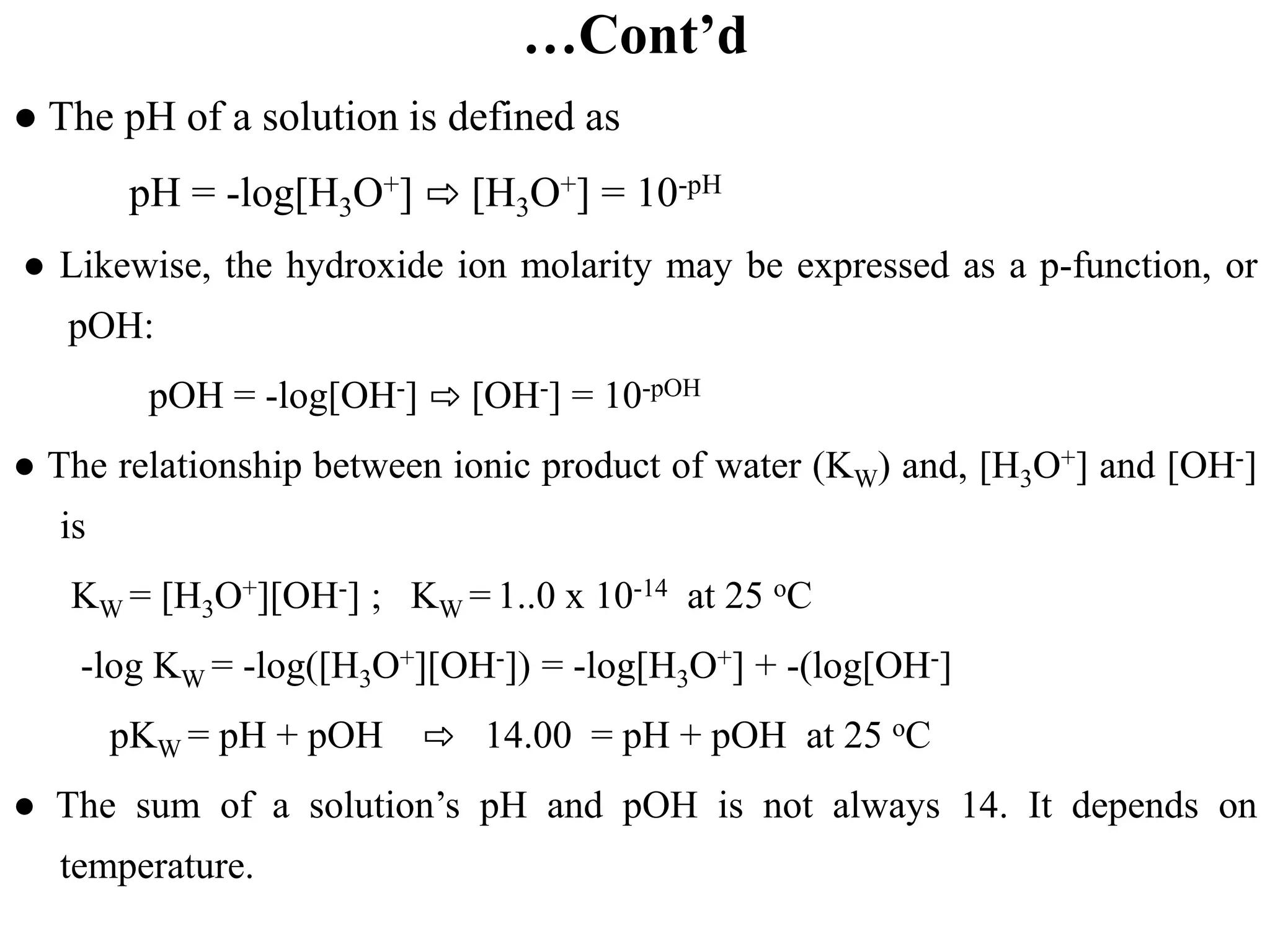 …Cont’d
● The pH of a solution is defined as
pH = -log[H3O+] ⇨ [H3O+] = 10-pH
● Likewise, the hydroxide ion molarity may be expressed as a p-function, or
pOH:
pOH = -log[OH-] ⇨ [OH-] = 10-pOH
● The relationship between ionic product of water (KW) and, [H3O+] and [OH-]
is
KW = [H3O+][OH-] ; KW = 1..0 x 10-14 at 25 oC
-log KW = -log([H3O+][OH-]) = -log[H3O+] + -(log[OH-]
pKW = pH + pOH ⇨ 14.00 = pH + pOH at 25 oC
● The sum of a solution’s pH and pOH is not always 14. It depends on
temperature.
 