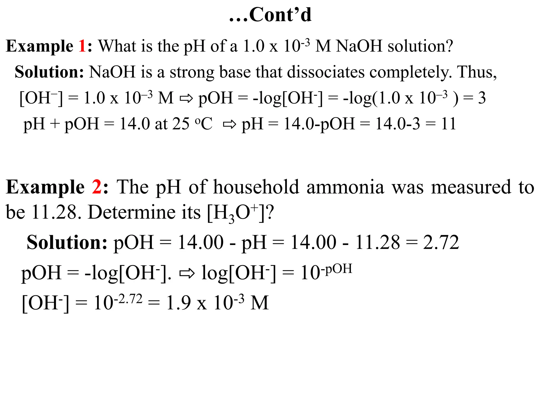 …Cont’d
Example 1: What is the pH of a 1.0 x 10-3 M NaOH solution?
Solution: NaOH is a strong base that dissociates completely. Thus,
[OH−] = 1.0 x 10–3 M ⇨ pOH = -log[OH-] = -log(1.0 x 10–3 ) = 3
pH + pOH = 14.0 at 25 oC ⇨ pH = 14.0-pOH = 14.0-3 = 11
Example 2: The pH of household ammonia was measured to
be 11.28. Determine its [H3O+]?
Solution: pOH = 14.00 - pH = 14.00 - 11.28 = 2.72
pOH = -log[OH-]. ⇨ log[OH-] = 10-pOH
[OH-] = 10-2.72 = 1.9 x 10-3 M
 