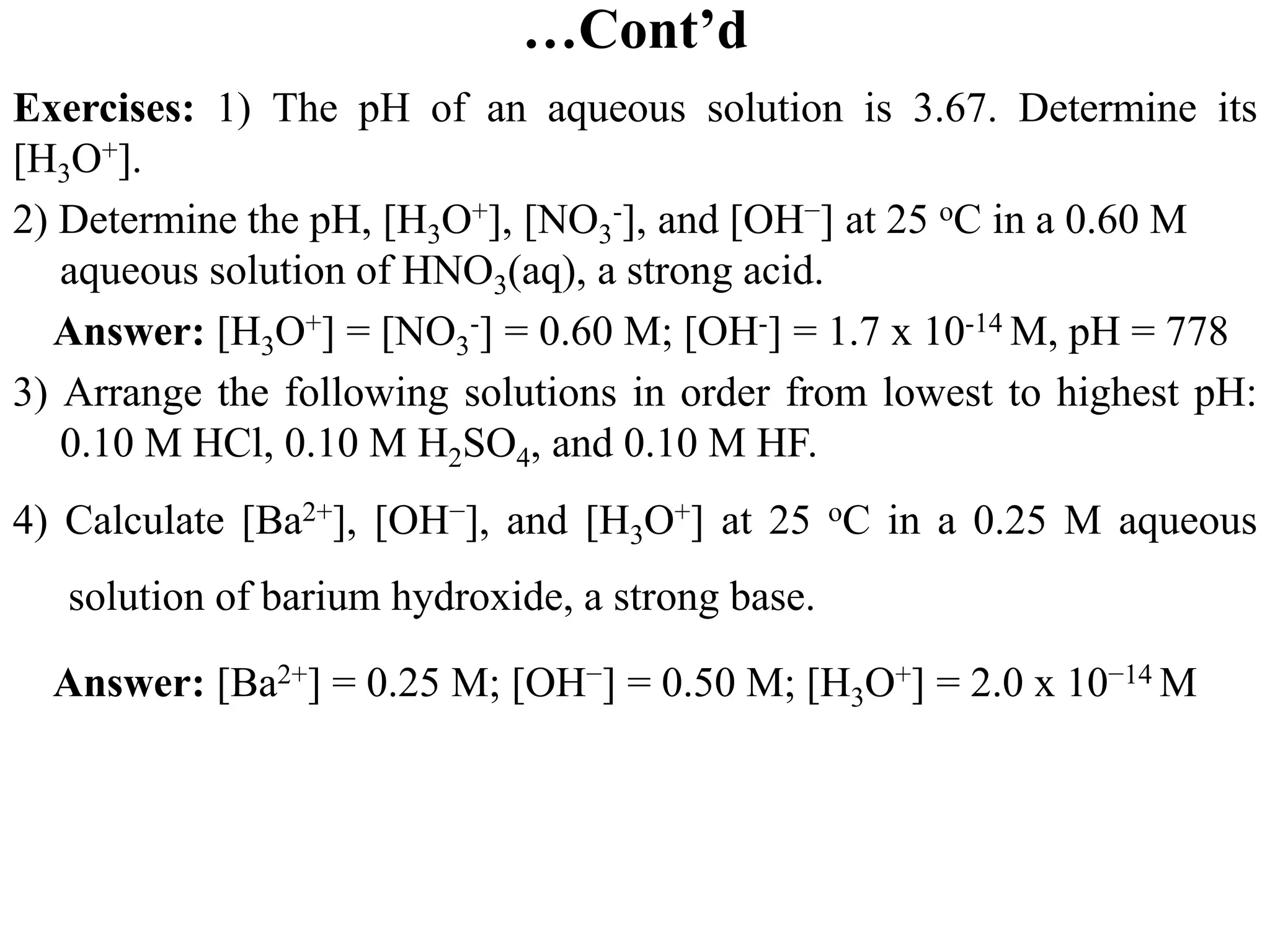 …Cont’d
Exercises: 1) The pH of an aqueous solution is 3.67. Determine its
[H3O+].
2) Determine the pH, [H3O+], [NO3
-], and [OH−] at 25 oC in a 0.60 M
aqueous solution of HNO3(aq), a strong acid.
Answer: [H3O+] = [NO3
-] = 0.60 M; [OH-] = 1.7 x 10-14 M, pH = 778
3) Arrange the following solutions in order from lowest to highest pH:
0.10 M HCl, 0.10 M H2SO4, and 0.10 M HF.
4) Calculate [Ba2+], [OH−], and [H3O+] at 25 oC in a 0.25 M aqueous
solution of barium hydroxide, a strong base.
Answer: [Ba2+] = 0.25 M; [OH−] = 0.50 M; [H3O+] = 2.0 x 10−14 M
 