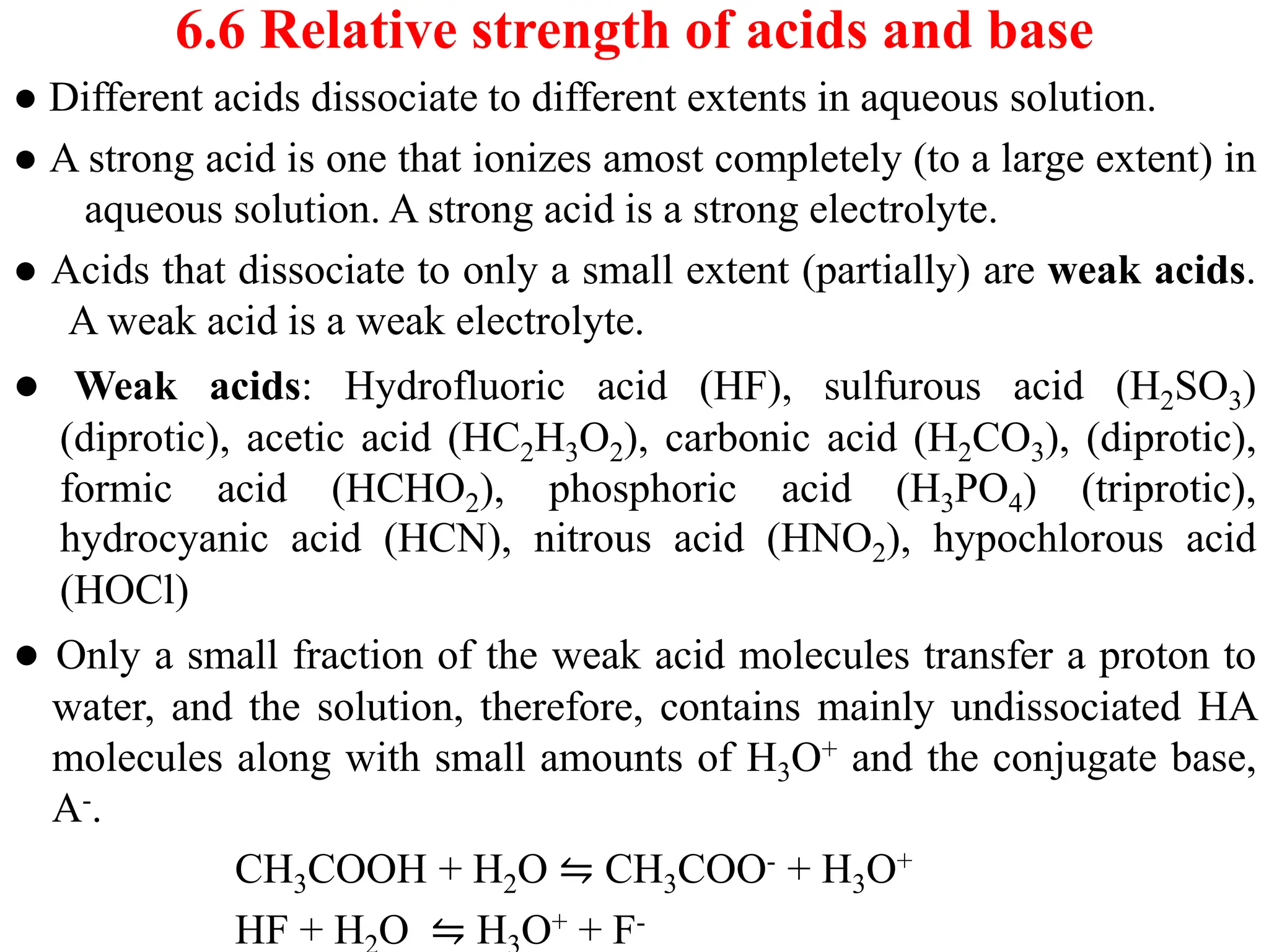 6.6 Relative strength of acids and base
● Different acids dissociate to different extents in aqueous solution.
● A strong acid is one that ionizes amost completely (to a large extent) in
aqueous solution. A strong acid is a strong electrolyte.
● Acids that dissociate to only a small extent (partially) are weak acids.
A weak acid is a weak electrolyte.
● Weak acids: Hydrofluoric acid (HF), sulfurous acid (H2SO3)
(diprotic), acetic acid (HC2H3O2), carbonic acid (H2CO3), (diprotic),
formic acid (HCHO2), phosphoric acid (H3PO4) (triprotic),
hydrocyanic acid (HCN), nitrous acid (HNO2), hypochlorous acid
(HOCl)
● Only a small fraction of the weak acid molecules transfer a proton to
water, and the solution, therefore, contains mainly undissociated HA
molecules along with small amounts of H3O+ and the conjugate base,
A-.
CH3COOH + H2O ⇋ CH3COO- + H3O+
HF + H O ⇋ H O+ + F-
 