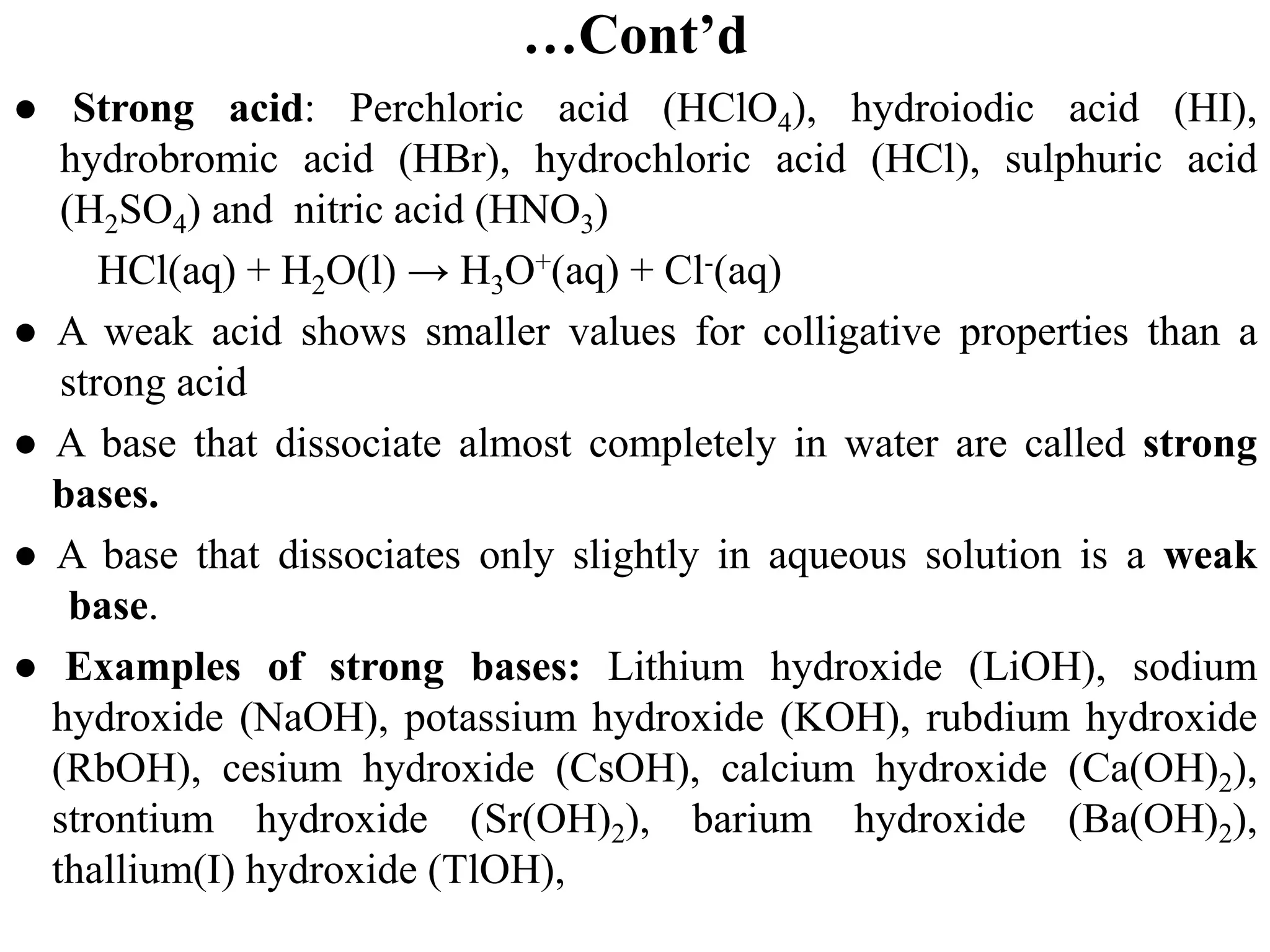 …Cont’d
● Strong acid: Perchloric acid (HClO4), hydroiodic acid (HI),
hydrobromic acid (HBr), hydrochloric acid (HCl), sulphuric acid
(H2SO4) and nitric acid (HNO3)
HCl(aq) + H2O(l) → H3O+(aq) + Cl-(aq)
● A weak acid shows smaller values for colligative properties than a
strong acid
● A base that dissociate almost completely in water are called strong
bases.
● A base that dissociates only slightly in aqueous solution is a weak
base.
● Examples of strong bases: Lithium hydroxide (LiOH), sodium
hydroxide (NaOH), potassium hydroxide (KOH), rubdium hydroxide
(RbOH), cesium hydroxide (CsOH), calcium hydroxide (Ca(OH)2),
strontium hydroxide (Sr(OH)2), barium hydroxide (Ba(OH)2),
thallium(I) hydroxide (TlOH),
 