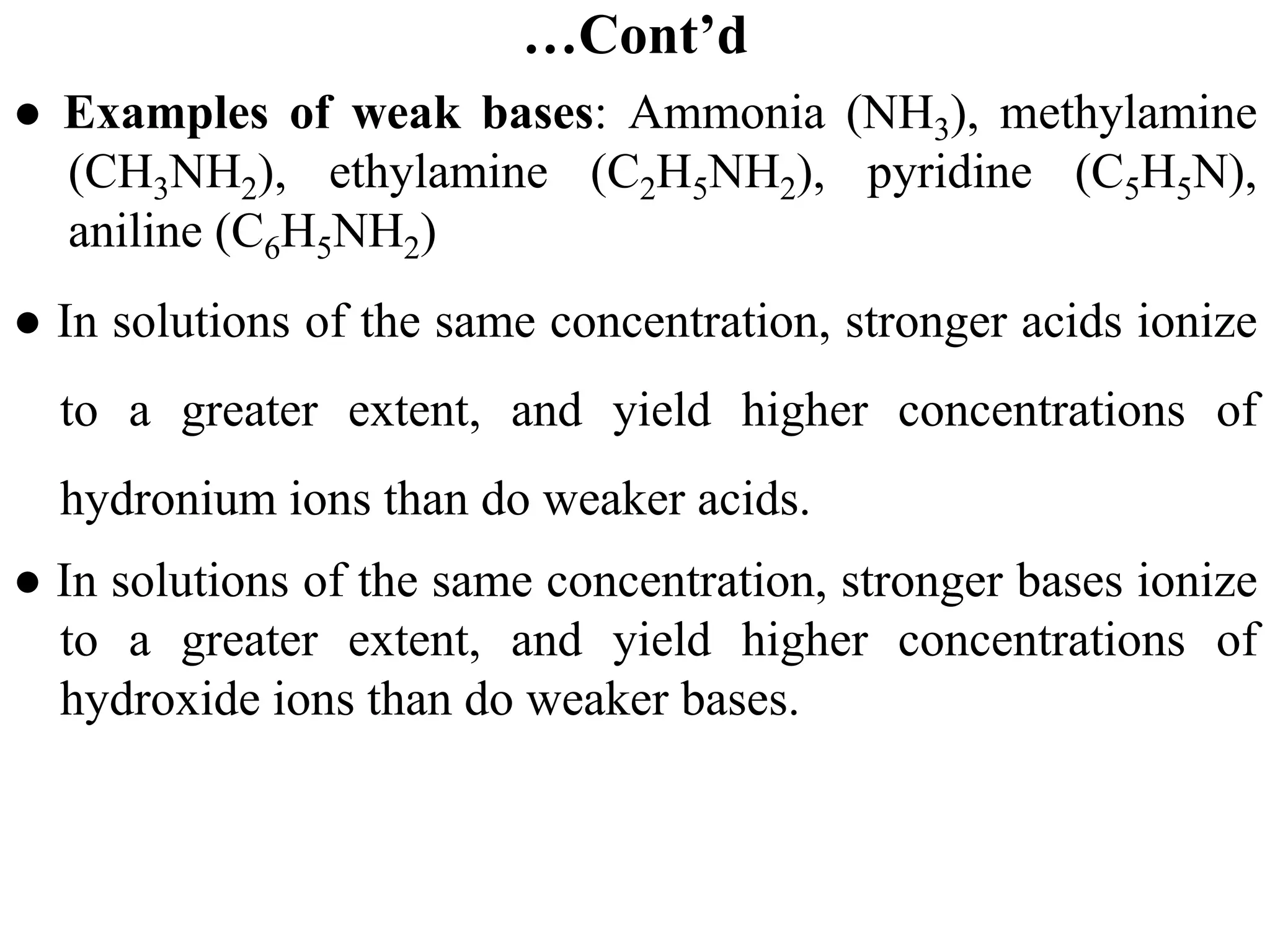 …Cont’d
● Examples of weak bases: Ammonia (NH3), methylamine
(CH3NH2), ethylamine (C2H5NH2), pyridine (C5H5N),
aniline (C6H5NH2)
● In solutions of the same concentration, stronger acids ionize
to a greater extent, and yield higher concentrations of
hydronium ions than do weaker acids.
● In solutions of the same concentration, stronger bases ionize
to a greater extent, and yield higher concentrations of
hydroxide ions than do weaker bases.
 