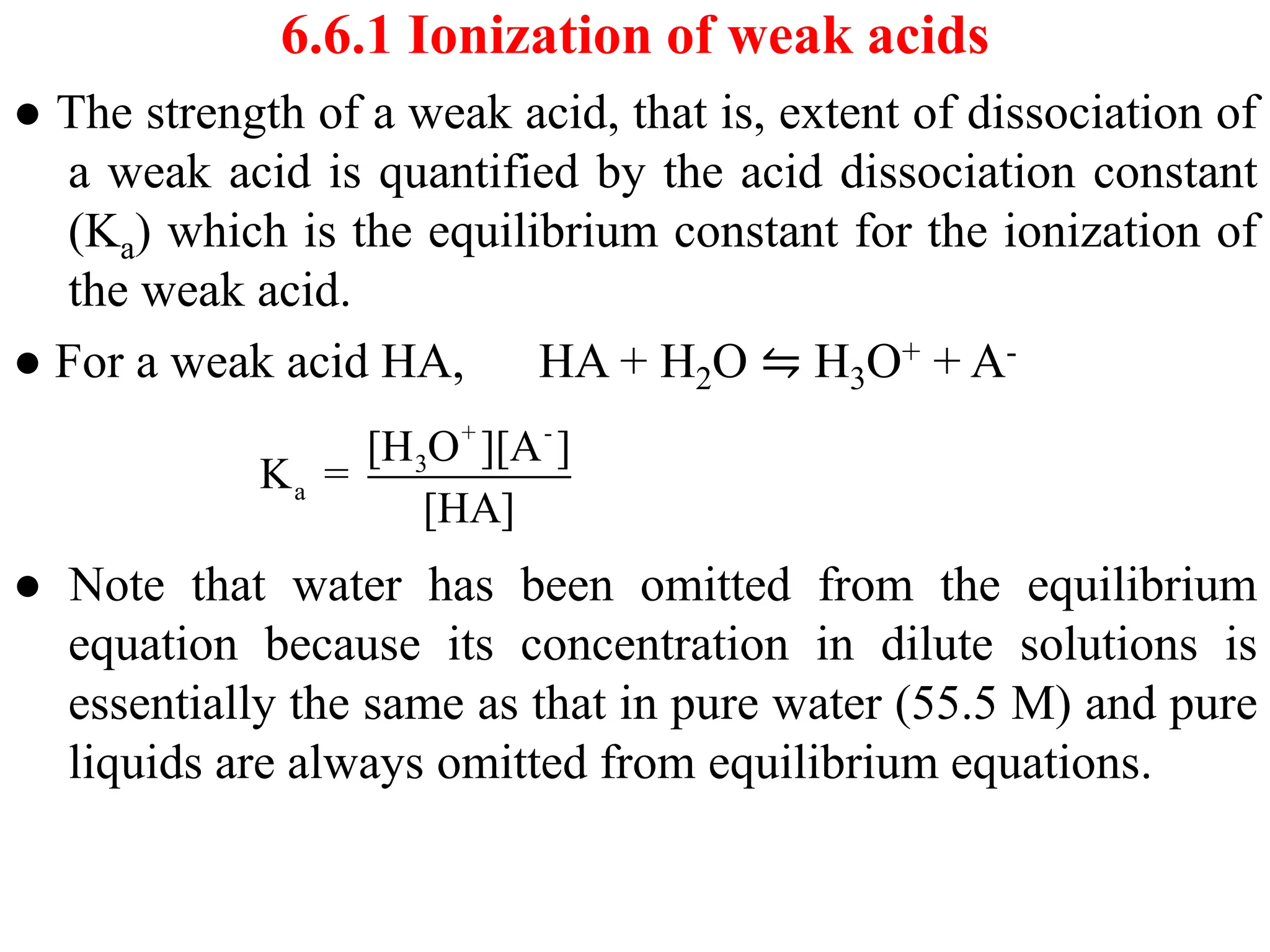 6.6.1 Ionization of weak acids
● The strength of a weak acid, that is, extent of dissociation of
a weak acid is quantified by the acid dissociation constant
(Ka) which is the equilibrium constant for the ionization of
the weak acid.
● For a weak acid HA, HA + H2O ⇋ H3O+ + A-
● Note that water has been omitted from the equilibrium
equation because its concentration in dilute solutions is
essentially the same as that in pure water (55.5 M) and pure
liquids are always omitted from equilibrium equations.
+ -
3
a
[H O ][A ]
K =
[HA]
 