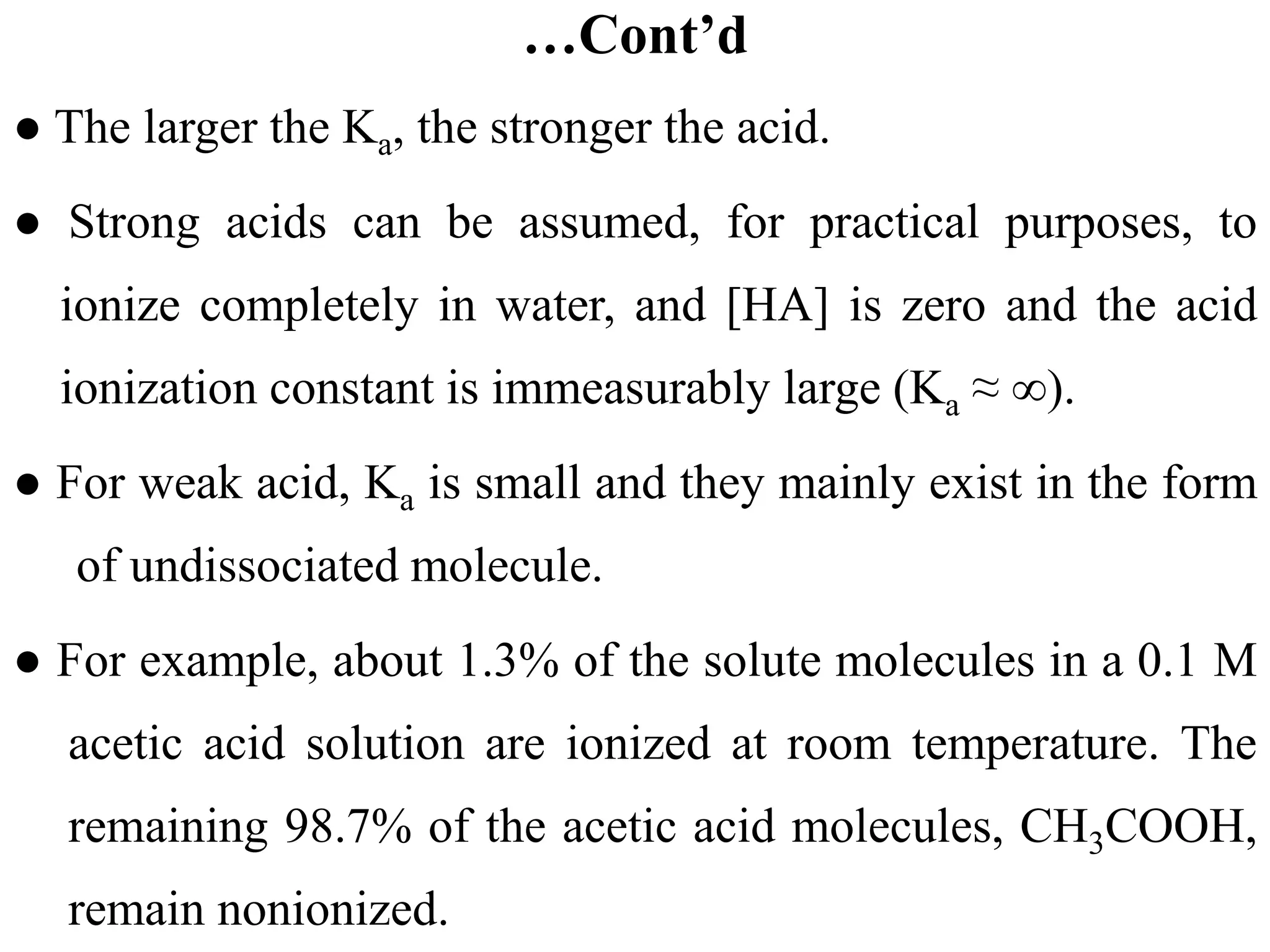 …Cont’d
● The larger the Ka, the stronger the acid.
● Strong acids can be assumed, for practical purposes, to
ionize completely in water, and [HA] is zero and the acid
ionization constant is immeasurably large (Ka ≈ ∞).
● For weak acid, Ka is small and they mainly exist in the form
of undissociated molecule.
● For example, about 1.3% of the solute molecules in a 0.1 M
acetic acid solution are ionized at room temperature. The
remaining 98.7% of the acetic acid molecules, CH3COOH,
remain nonionized.
 