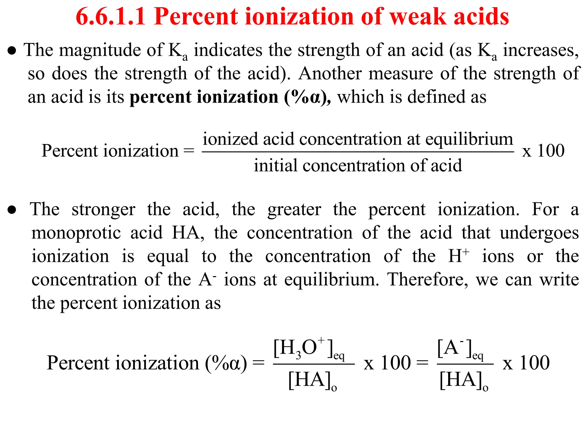6.6.1.1 Percent ionization of weak acids
● The magnitude of Ka indicates the strength of an acid (as Ka increases,
so does the strength of the acid). Another measure of the strength of
an acid is its percent ionization (%α), which is defined as
● The stronger the acid, the greater the percent ionization. For a
monoprotic acid HA, the concentration of the acid that undergoes
ionization is equal to the concentration of the H+ ions or the
concentration of the A- ions at equilibrium. Therefore, we can write
the percent ionization as
ionized acid concentration at equilibrium
Percent ionization = x 100
initial concentration of acid
+ -
3 eq eq
o o
[H O ] [A ]
Percent ionization (%α) = x 100 = x 100
[HA] [HA]
 