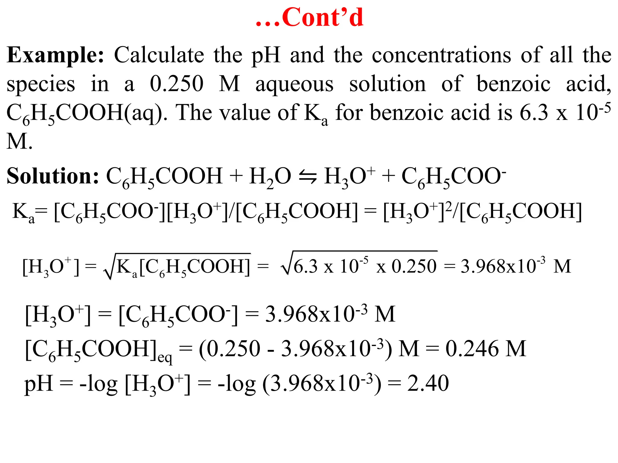 …Cont’d
Example: Calculate the pH and the concentrations of all the
species in a 0.250 M aqueous solution of benzoic acid,
C6H5COOH(aq). The value of Ka for benzoic acid is 6.3 x 10-5
M.
Solution: C6H5COOH + H2O ⇋ H3O+ + C6H5COO-
Ka= [C6H5COO-][H3O+]/[C6H5COOH] = [H3O+]2/[C6H5COOH]
[H3O+] = [C6H5COO-] = 3.968x10-3 M
[C6H5COOH]eq = (0.250 - 3.968x10-3) M = 0.246 M
pH = -log [H3O+] = -log (3.968x10-3) = 2.40
+ -5 -3
3 a 6 5
[H O ] = K [C H COOH] = 6.3 x 10 x 0.250 = 3.968x10 M
 