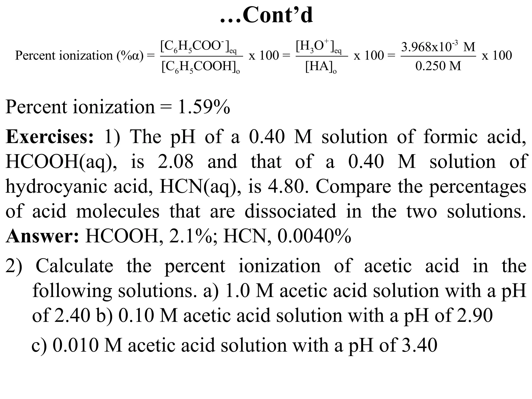 …Cont’d
Percent ionization = 1.59%
Exercises: 1) The pH of a 0.40 M solution of formic acid,
HCOOH(aq), is 2.08 and that of a 0.40 M solution of
hydrocyanic acid, HCN(aq), is 4.80. Compare the percentages
of acid molecules that are dissociated in the two solutions.
Answer: HCOOH, 2.1%; HCN, 0.0040%
2) Calculate the percent ionization of acetic acid in the
following solutions. a) 1.0 M acetic acid solution with a pH
of 2.40 b) 0.10 M acetic acid solution with a pH of 2.90
c) 0.010 M acetic acid solution with a pH of 3.40
- + -3
6 5 eq 3 eq
6 5 o o
[C H COO ] [H O ] 3.968x10 M
Percent ionization (%α) = x 100 = x 100 = x 100
[C H COOH] [HA] 0.250 M
 