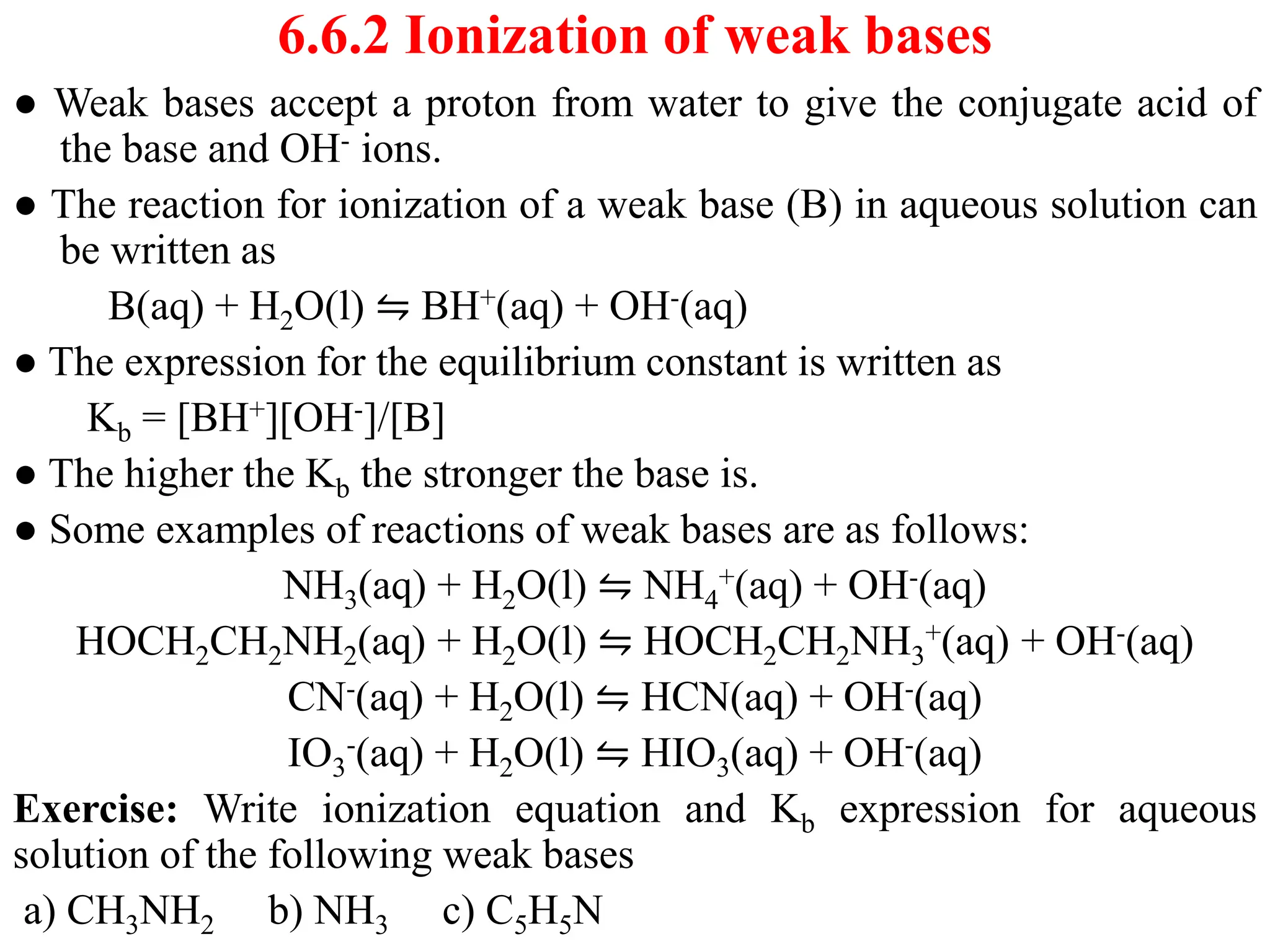 6.6.2 Ionization of weak bases
● Weak bases accept a proton from water to give the conjugate acid of
the base and OH- ions.
● The reaction for ionization of a weak base (B) in aqueous solution can
be written as
B(aq) + H2O(l) ⇋ BH+(aq) + OH-(aq)
● The expression for the equilibrium constant is written as
Kb = [BH+][OH-]/[B]
● The higher the Kb the stronger the base is.
● Some examples of reactions of weak bases are as follows:
NH3(aq) + H2O(l) ⇋ NH4
+(aq) + OH-(aq)
HOCH2CH2NH2(aq) + H2O(l) ⇋ HOCH2CH2NH3
+(aq) + OH-(aq)
CN-(aq) + H2O(l) ⇋ HCN(aq) + OH-(aq)
IO3
-(aq) + H2O(l) ⇋ HIO3(aq) + OH-(aq)
Exercise: Write ionization equation and Kb expression for aqueous
solution of the following weak bases
a) CH3NH2 b) NH3 c) C5H5N
 