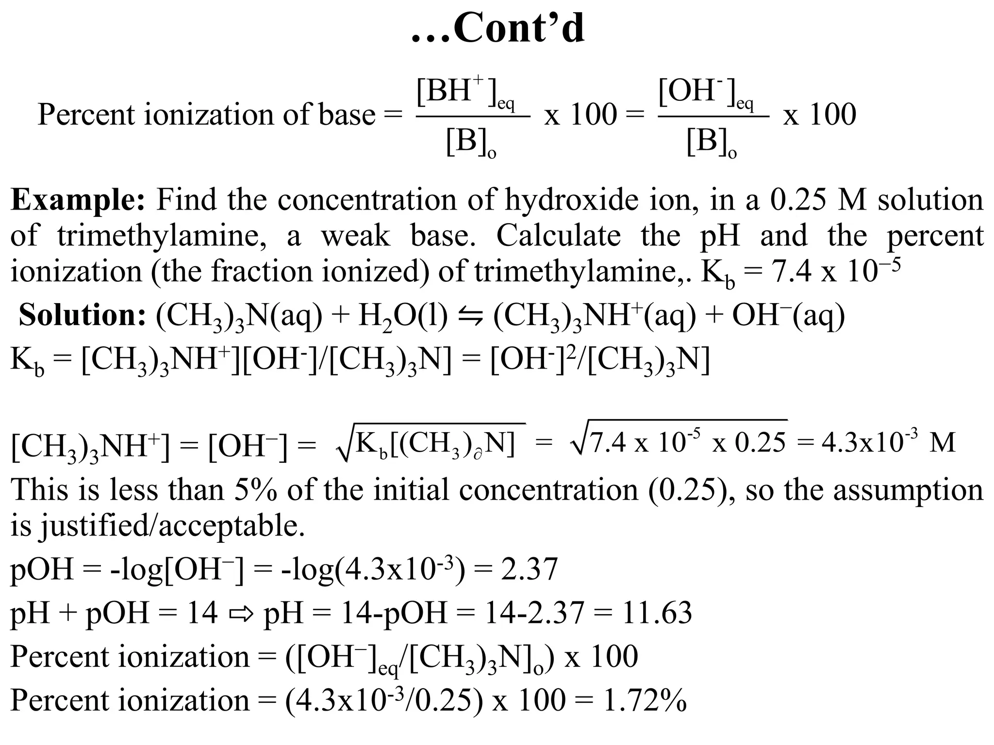 …Cont’d
Example: Find the concentration of hydroxide ion, in a 0.25 M solution
of trimethylamine, a weak base. Calculate the pH and the percent
ionization (the fraction ionized) of trimethylamine,. Kb = 7.4 x 10−5
Solution: (CH3)3N(aq) + H2O(l) ⇋ (CH3)3NH+(aq) + OH−(aq)
Kb = [CH3)3NH+][OH-]/[CH3)3N] = [OH-]2/[CH3)3N]
[CH3)3NH+] = [OH−] =
This is less than 5% of the initial concentration (0.25), so the assumption
is justified/acceptable.
pOH = -log[OH−] = -log(4.3x10-3) = 2.37
pH + pOH = 14 ⇨ pH = 14-pOH = 14-2.37 = 11.63
Percent ionization = ([OH−]eq/[CH3)3N]o) x 100
Percent ionization = (4.3x10-3/0.25) x 100 = 1.72%
+ -
eq eq
o o
[BH ] [OH ]
Percent ionization of base = x 100 = x 100
[B] [B]
-5 -3
b 3
K [(CH ) N] = 7.4 x 10 x 0.25 = 4.3x10 M

 