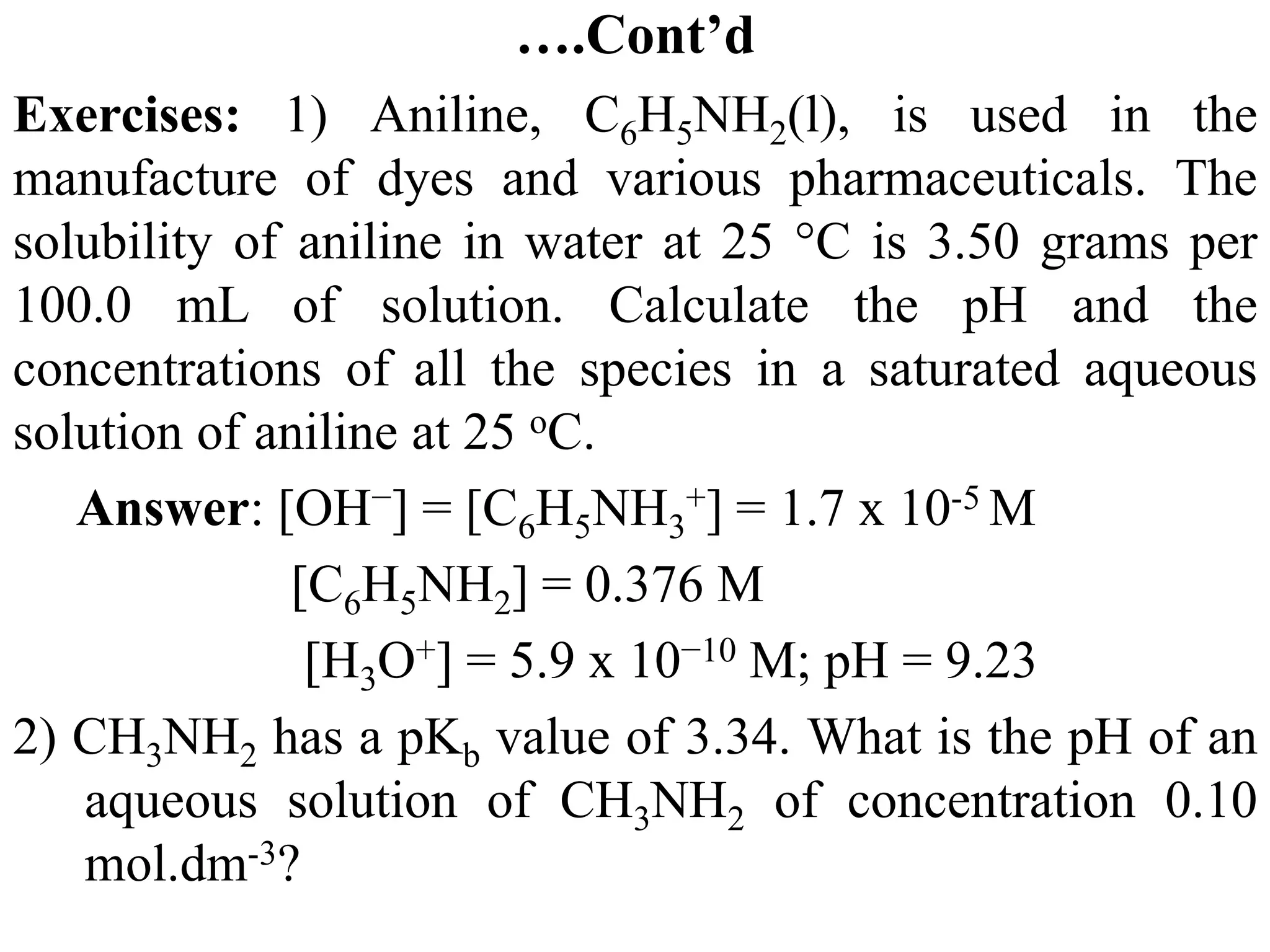….Cont’d
Exercises: 1) Aniline, C6H5NH2(l), is used in the
manufacture of dyes and various pharmaceuticals. The
solubility of aniline in water at 25 °C is 3.50 grams per
100.0 mL of solution. Calculate the pH and the
concentrations of all the species in a saturated aqueous
solution of aniline at 25 oC.
Answer: [OH−] = [C6H5NH3
+] = 1.7 x 10-5 M
[C6H5NH2] = 0.376 M
[H3O+] = 5.9 x 10−10 M; pH = 9.23
2) CH3NH2 has a pKb value of 3.34. What is the pH of an
aqueous solution of CH3NH2 of concentration 0.10
mol.dm-3?
 